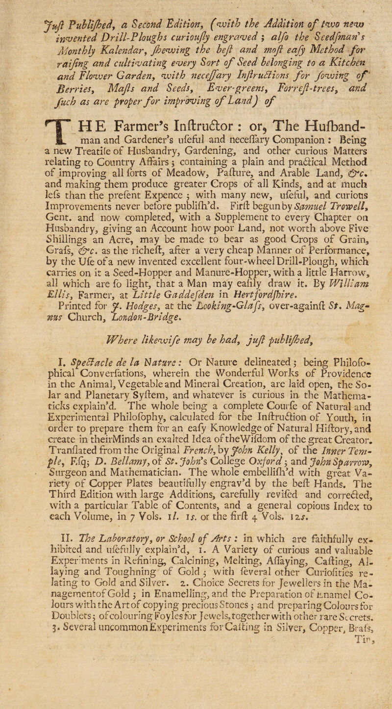 Puhlijhedf a Second Edition^ (<wlth the Addition of tnvo nena indented Drill-Ploughs curioufy engraved ; alfo the Seedfman's Adonthly Kalendar, Jhe'wing the befl and inofl eafy Method for raifng and cultinjating e^ery Sort of Seed belonging to a Kitchen and Flonver Garden, nxnth necejfary Injirudiions for foxing of' Berries, Mafs and Seeds, Enjer^greens, Forref-trees, and fuch as are proper for improving of Land) of Ti HE Farmer’s Inftrudor : or. The Hufband- man and Gardener’s iifeful and necelTary Companion : Being a new Treadle of Husbandry, Gardening, and other curious Matters relating to Country Affairs j containing a plain and practical Method of improving all forts of Meadow, Paflure, and Arable Land, and making them produce greater Crops of all Kinds, and at much lefs than the prefent Expence 5 with many new, ufeful, and curious Improvements never before publifh’d. FiiA: ht^unhy Setmuel Trowell, Gent, and now completed, with a Supplement to every Chapter on Husbandry, giving an Account how poor Land, not worth above Five Shillings an Acre, may be made to bear as good Crops of Grain, Grafs, <&c. as the richefl, after a very cheap Manner of Performance, by the Ufe of a new invented excellent four-wheel Drill-Plough, which carries on it a Seed-Hopper and Manure-Hopper, with a little Harrow, all which are fo light, that a Man may eafily draw it. By William Ellis, Farmer, at Little Gaddefden in Hertfordpjine. Printed for y. Hodges, at the Looking-Glafs, over-againfr St» Mag-' ms Church, London-Bridge, Where likenjoife may he had, juf publijhed, I. SpeBacle de la Hature: Or Nature delineated j being Philofb- phicai Converfations, wherein the Wonderful Works of Providence in the Animal, Vegetable and Mineral Creation, are laid open, the So¬ lar and Planetary Syftem, and whatever is curious in the Mathema- ticks explain’d. The whole being a complete Courfe of Natural and Experimental Philofbphy, calculated for the Inftrudlion of Youth, in order to prepare them for an eafy Knowledge of Natural Hifl:ory,and create in theirMinds an exalted Idea oftheWifdom of the great Creator, Tranflated from the Original French, hy fhn Kelly, of the Inner Tem¬ ple, Efqj D. Bellamy, od St.John’s College Oxford znd John Sparrow, Surgeon and Mathematician. The whole embellifh’d with great Va¬ riety of Copper Plates beautifully engrav’d by the befb Hands. The Third Edition with large Additions, carefully revifed and correded, with a particular Table of Contents, and a general copious Index to each Volume, in 7 Vols. i/. is. or the firll 4 Vols. izj-. II. The Laboratory, or School of Arts : in which are faithfully ex¬ hibited and ulefully explain’d, i. A Variety of curious and valuable Exper'ments in Refining, Calcining, Melting, Affaying, Calling, Al¬ laying and Toughning of Gold 5 with feveral other Curiofities re¬ lating to Gold and Silver. 2. Choice Secrets for Jewellers in the Ma- nageraentof Gold j in Enamelling, and the Preparation of hnamel Co¬ lours with the Art of copying precious Stones j and preparing Colours for Doublets j of colouring Foyles for Jewels, together with other rare Secrets. 5. Several uncommon Experiments forCalting in Silver, Copper, Brals, Tin,