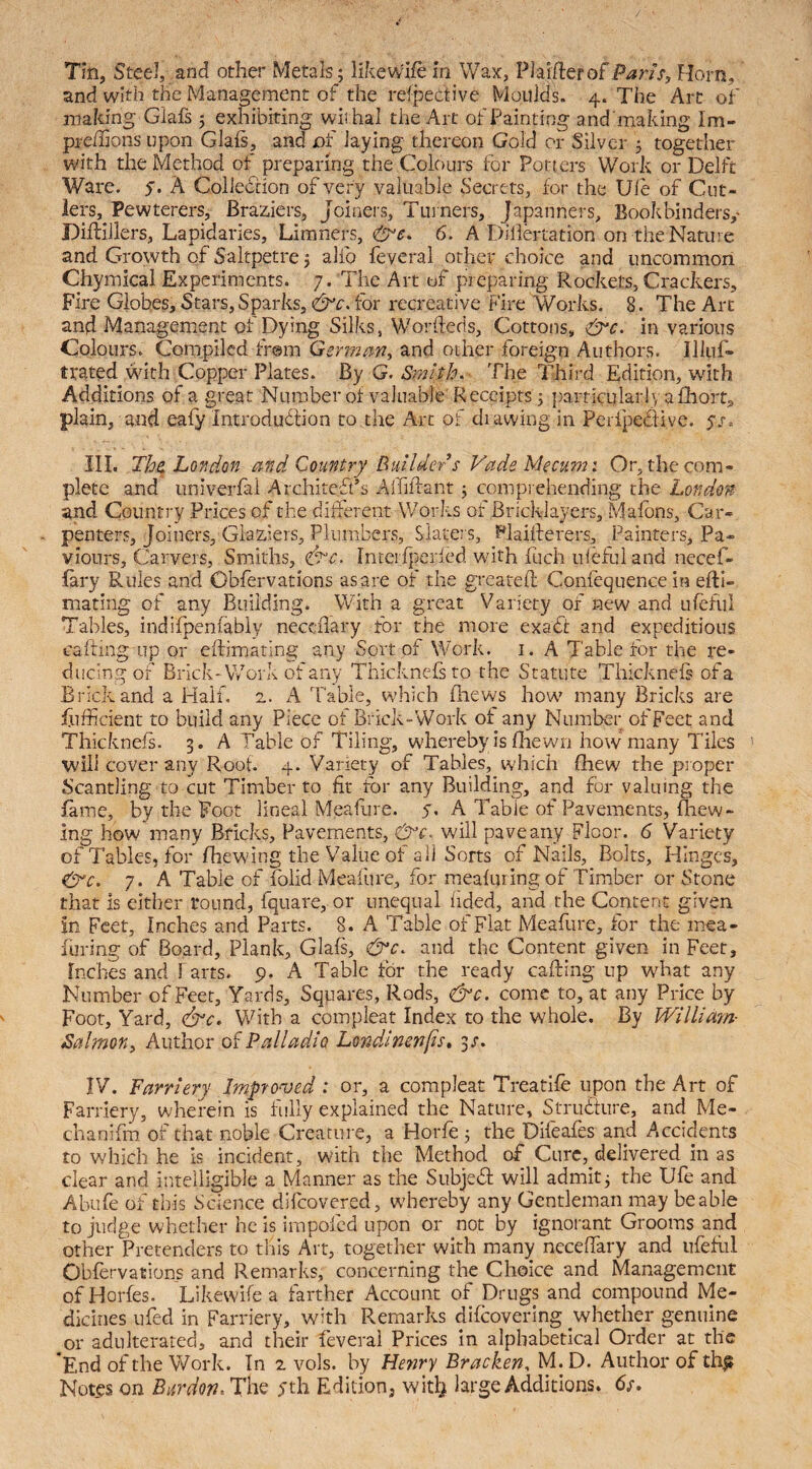 Tin, Steel, and other Metals; likewife in Wax, Plai[letofParis, Horn, and with the Management of the refpettive Moulds. 4. The Art of making Glafs ; exhibiting wii hal the Art of Painting and 'making Im- preffions upon Glafs, and of laying thereon Gold or Silver ; together with the Method of preparing the Colc)urs for Porters Work or Delft Ware. y. A Collection of very valuable Secrets, for the Ule of Cut¬ lers, Pewterers, Braziers, Joineis, Turners, Japanners, Bookbinders,’ Diftillers, Lapidaries, Limners, 6. A Diliertation on theNature and Growth of Saltpetre; alfo feveral other choice and uncommon Chymical Experiments. 7. The Art of preparing Rockets, Crackers, Fire Globes, Stars, Sparks, for recreative Fire Works. 8. The Art and Management of Dying Silks, Worfteds, Cottons, in various Colours. Compiled fr@m German, and other foreign Authors, Illuf- trated with Copper Plates. By G. Smith. The Third Edition, with Additions of a great Number of valuable'Receipts; })articular!va£hort, plain, and eafy Introdudlion to the Arc of di awing in Perfpedive. yr, III. Th^ London and Country Builder s Vade Me cum i Or, the com¬ plete and univerfai Architect’s Affifiant ; compi ehending the London and Country Prices of the different Works of Bricklayers, Malbns, Car¬ penters, Joiners, Glaziers, Plumbers, Slaters, Flaiiherers, Painters, Pa- viours. Carvers, Smiths, ^c. lnteif]ierfed with fuch iileflii and necef- lary Rules and Obfervations as are of the greatefl Confequence in eftl- mating of any Building. With a great Variety of new and ufefiil Tables, indifpenfably neccflary for the more exaCc and expeditious cafting up or eftimating any Sort of Work. i. A Table for the re- ducingof Brick-Work of any Thicknefsto the Statute Thicknefs of a Brick and a Half. 2. A Table, which fliews how many Bricks are Sufficient to build any Piece of Brick-Work of any Number of Feet and Thicknefs. 3. A Table of Tiling, whereby is fliewn how many Tiles will cover any Roof. 4. Variety of Tables, which Shew the proper Scantling to cut Timber to fit ror any Building, and for valuing the fame, by the Foot lineal Meafure. y, A Table of Pavements, fhew- Ing how many Bricks, Pavements, &c^ will pave any Floor. 6 Variety of Tables, for fhewing the Value of all Sorts of Nails, Bolts, Hinges, dire. 7. A Table of folid Meafure, for meafuring of Timber or Stone that is either round, fquare, or unequal hded, and the Content given in Feet, Inches and Parts. 8. A Table of Flat Meafure, for the mea¬ furing of Board, Plank, Glafs, &c. and the Content given in Feet, Inches and harts, p. A Tabic for the ready cafting up what any Number of Feet, Yards, Squares, Rods, &c. come to, at any Price by Foot, Yard, (drc. With a compleat Index to the whole. By Willimn- Salmon, Author of Palladio Londinenfis, 3/. IV. Farriery Improved : or, a compleat Treatlfe upon the Art of Farriery, wherein is fully explained the Nature, Struifure, and Me- chanifm of that noble Creature, a Horfe ; the Difeafes and Accidents to which he is incident, with the Method of Cure, delivered in as clear and intelligible a Manner as the SubjeSf will admit; the Ufe and Abufe of this Science difeovered, whereby any Gentleman may be able to judge whether he is impofed upon or not by ignorant Grooms and other Pretenders to this Art, together with many ncceffiary and ufefiil Obfervations and Remarks, concerning the Choice and Management ofHorfes. Likewife a farther Account of Drugs and compound Me¬ dicines ufed in Farriery, with Remarks difeovering whether genuine or adulterated, and their feveral Prices in alphabetical Order at the End of the Work. In 2 vols. by Henry Bracken, M. D. Author of th^ Notes on Burdon. The yth Edition, with large Additions. 6s.