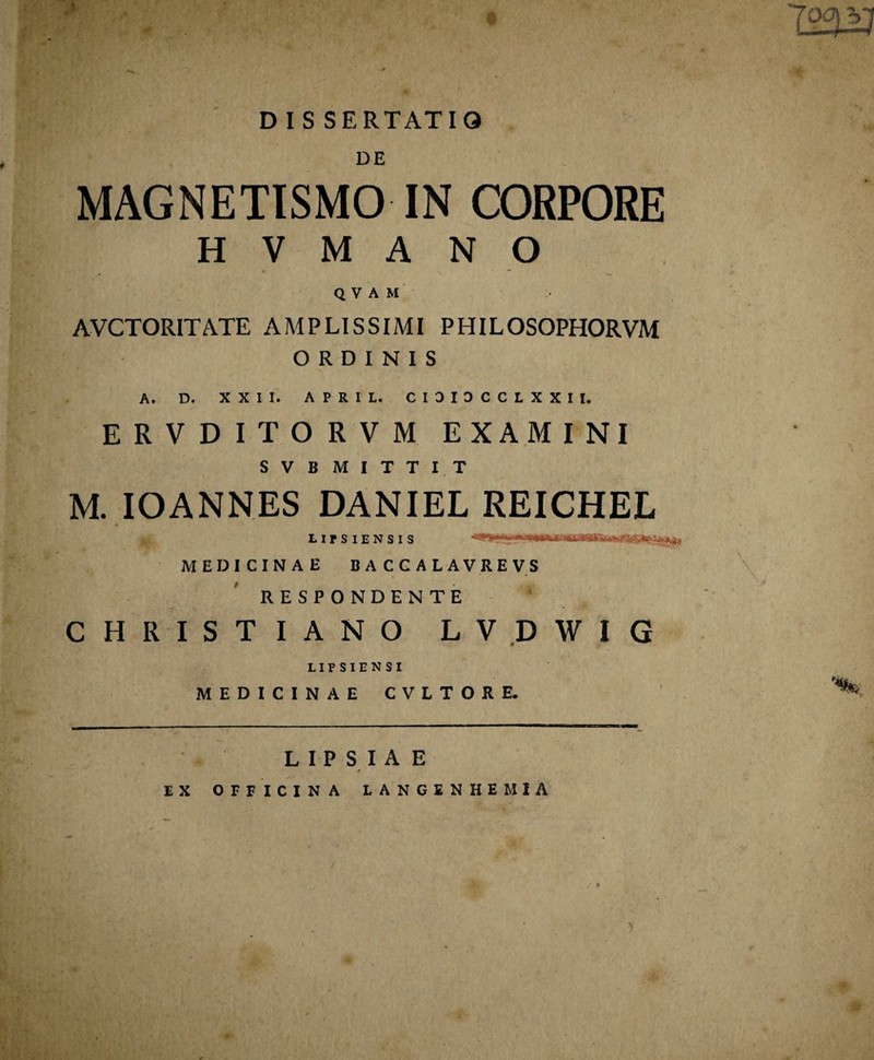 DIS SERTATIQ DE MAGNETISMO IN CORPORE H V M A N O QVAM AVCTORITATE AMPLISSIMI PHILOSOPHORVM ORDINIS A. D. XXII. APRIL. CIDIOCCLXXII. ERVDITORVM EXAMINI SVB MITTI.T M. IOANNES DANIEL REICHEL LirSlENSIS i MEDICINAE BACCALAVREVS RESPONDENTE CHRISTIANO LVDWIG LIFSIENSI MEDICINAE CVLTORE. LIPSIAE EX OFFICINA LANGINHEM1A