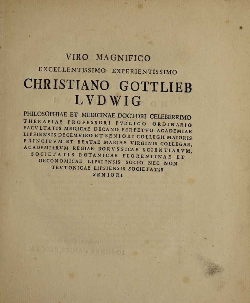 VIRO MAGNIFICO excellentissimo experientis simo CHRISTIANO GOTTLIEB LVDWIG PHILOSOPHIAE ET MEDICINAE DOCTORI CELEBERRIMO therapiae professori pvblico ORDINARIO FACVLTATIS MEDICAE DECANO PERPETVO ACADEMIAE LIPSIENSIS DECEMVIRO ET SENIORI COLLEGII MAIORIS PRINCIPVM ET BEATAE MARIAE VIRGINIS COLLEGAE ACADEMIARVM REGIAE BORVS SICAE SCIENTIARVM SOCIETATIS BOTANICAE FLORENTINAE ET OECONOMICAE LIPSIENSIS SOCIO NEC NON TEVTONICAE LIPSIENSIS SOCIETATES SENIORI