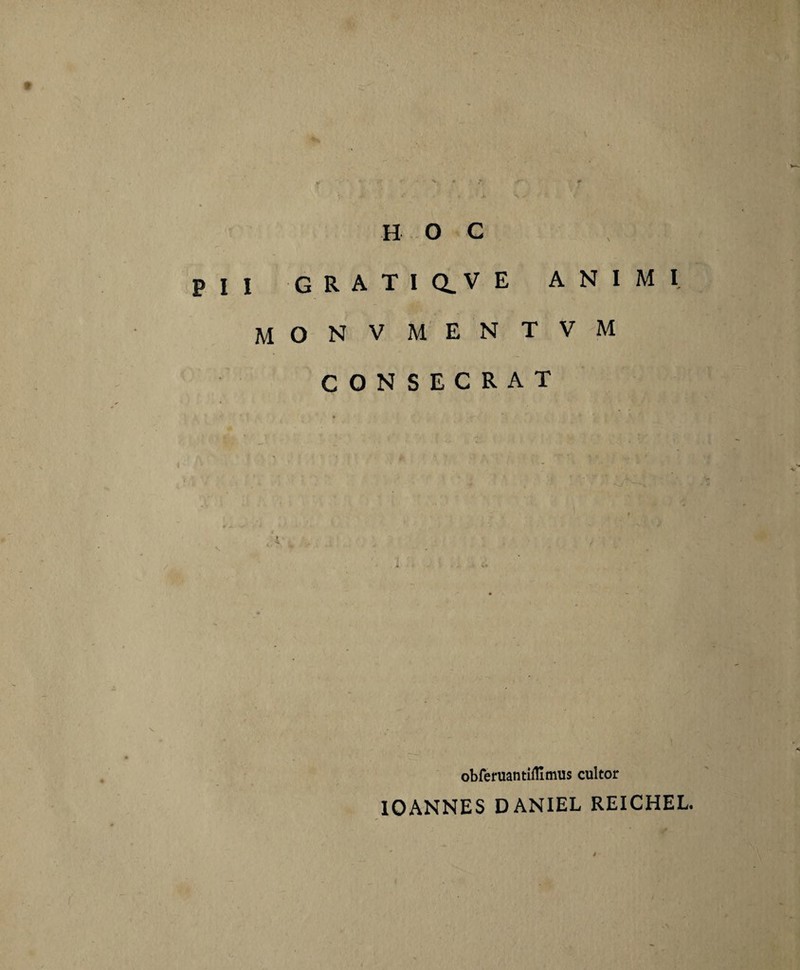 HOC PII G R A T I Q.V E ANIMI MONVMENTVM CONSECRAT obfemantiflimus cultor IOANNES DANIEL REICHEL.