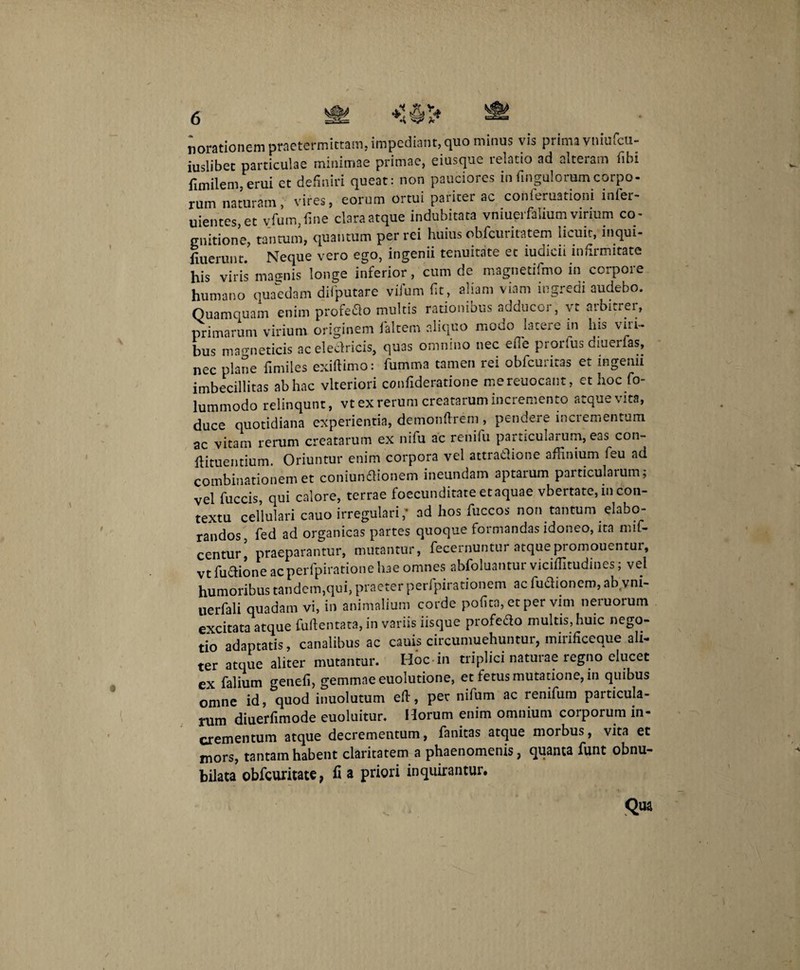 n orationem praetermittam, impediant, quo minus vis prima vniufcu- iuslibet particulae minimae primae, eiusque relatio ad alteram libi fimilem,erui et definiri queat: non pauciores inUngulorumcorpo- rum naturam, vires, eorum ortui pariter ac conferuationi infer- uientes,et yfum,fine claraatque indubitata vniuerfaliumvirium co¬ gnitione, tantum, quantum per rei huius obfcuritatem licuit, inqui- fiuerunt. Neque vero ego, ingenii tenuitate et iudicii infirmitate his viris magnis longe inferior, cum de magnetifmo in corpore humano quaedam dilputare vifum fit , aliam viam ingredi audebo. Quamquam enim profedo multis rationibus adducor, vt arbitrei, primarum virium originem faltem aliquo modo latere m his vili¬ bus magneticis aceledricis, quas omnino nec efie prorfus dmerfas, nec plane fimiles exiflimo: fiumma tamen rei obfcuritas et ingemi imbecillitas ab hac vlteriori confideratione mereuocant, et hoc fo- lummodo relinqunt, vt ex rerum creatarum incremento atque vita, duce quotidiana experientia, demonftrem , pendere incrementum ac vitam rerum creatarum ex nifu ac renifu particularum, eas con- llituentium. Oriuntur enim corpora vel attradione affinium feu ad combinationem et coniundionem ineundam aptarum particularum; vel fuccis, qui calore, terrae foecunditate et aquae vbertate, in con¬ textu cellulari cauo irregulari,' ad hos fuccos non tantum elabo¬ randos fed ad organicas partes quoque formandas idoneo, ita mif- centuri praeparantur, mutantur, fecernuntur atquepromouenmr, vt fudione acperfpiratione hae omnes abfoluantur viciffitudines; vel humoribus tandem,qui, praeter perfpirationem ac fudionem, ab.vm- uerfali quadam vi, in animalium corde pofita, et per vim neruoruin excitata atque fuftentata, in variis iisque profedo multis, huic nego¬ tio adaptatis, canalibus ac cauis circumuehuntur, mirificeque ali¬ ter atque aliter mutantur. Hoc-in triplici naturae regno elucet ex falium genefi, gemmae euolutione, et fetus mutatione, in quibus omne id, quod inuolutum eft, per nifum ac renifum particula¬ rum diuerfimode euoluitur. Horum enim omnium corporum in¬ crementum atque decrementum, fanitas atque morbus, vita et mors, tantam habent claritatem a phaenomenis, quanta funt obnu¬ bilata obfcuritate, fi a priori inquirantur.