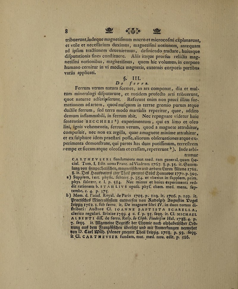 tribuerunt,indeque magnetifmum macro et microcofmi explanarunt, et vtile et neceflarium duximus, magnetifmi notionem, antequam ad ipfam tra&ionem deueniremus, definiendo tra&are, huiusque difputationis fines conftituere. Aliis itaque prorfus relidis mag¬ netifmi notionibus, maghetifmus, quem hic volumus,in corpore humano cernitur in vi medica magnetis, externis corporis partibus variis applicati. $. HI. De ferro. Ferrum vtrum natura formet, an ars componat, diu et mul¬ tum mineralogi difputarunt, et totidem profecto arti tribuerunt, quot naturae a dfcrip ferunt. Referunt enim non pauci illius for¬ mationem ad artem, quodnufquam in terrae gremio purum atque dudile ferrum, fed terra modo martialis reperitur, quae, addito demum inflammabili, in ferrum abit. Nec repugnare videtur huic fententiae beccheri a) experimentum , qui ex limo et oleo lini, ignis vehementia, ferrum verum, quod a magnete attrahitur, compofuit, nec non ex argilla, quae a magnete minime attrahitur, et exfulphure idem praeftari polle,aliorum obferuationes atque ex¬ perimenta demonftrant, qui partes has duas potiffimum, terrellrem nempe etficcamatque oleofam etcralfam,repererunt b). Indearbi- tramur CARTHEVSERi fundamenta mat. rned, tam general. quam fpe- cial. Tom. 1. Edic, nona Franc. ad Viadrum 1767. 8-P- 35- it. ©anutt* htngbon fompa^rttfc^cn,.niagnetff«^cn«nbflnbern€ttren 21Itona 1768. 8* it. £au£Baterg sterSOclI jroeptetf©tiicf Jpanno&er 1770. p. ^03. a) Supplem. tert. phyfic. fubterr. p. {554. et vberius in fupplem. prim. phys. fubterr, c 1. p. 584. Nec minus et huius experimenti red¬ dit rationem b.STAH livs opufe. phyf. ehem. med. mens, fep- tembr* c. 4. p. 375. b) Mem. d. Pacad. Royal. de Paris 1705. p. 119. it. 1706. p. 139. it. $racftfd)e3 £9?ineralfpffent enttvorfeu boit ^ttDoIpb ituguffm Vogel Sieipjtg 1752. 8-fub ferro, it. De m3gnere libri IV. in duos tomos di- ftributi: Au&ore Cl. ioanne baptista SCARELI.A, clerico regulari. Brixiae 1759. 4 c. f. p. 35. feqq. it. Cl. michael ALBE RrT 1 dilf, de ferro. Refp. Io Chph. Fintleifen Hal. 1738.4. p. 7. feqq. it. SMcjememe 23egrtffe ter GJjpmte nad) dplja&ertfcber nung au$ t>em grcmjoftfdjen ilberft^f unb rnit 21nmerfungctt Bemtcf;rt bon D. <£avl porner Repter Seippg. 1758. p. 93. feqq. it Cl. CARTHEVSER fundam, mat. med. nou, edit. p. 586.