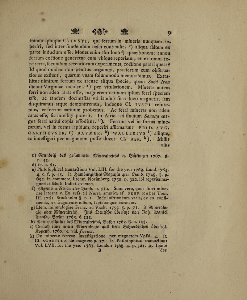 tramur quoque CI. ivsti, qui ferrum in mineris nunquam re- periri, feci inter fundendum nafci contendit, c) aliqua faltem ex parte indudlum efle. Mouetenim alio Iocod) quaeftionem: annon ferrum co&ione generetur, cum vbiquereperiatur, et ex omni fe¬ re terra, fecundum recentiorum experimenta, co&ione parari queat ? Id quod quidem non penitus negamus, praefertim cum obferua- tiones exftent, quarum vnam folummodo memorabimus. Extra¬ hitur nimirum ferrum ex arenae aliqua fpecie, quam Sarid Iron dicunt Virginiae incolae, c) per vitulationem. Mineras autem ferri non adeo raras e fle, magnetem natiuum ipfum ferri fpeciem efle, ac tandem docimaftas vti laminis ferri loco magnetis, iam disquiramus atque demonflremus, indeque CI. IVSTI refute¬ mus, et ferrum natiuum probemus. Ac ferri mineras non adeo raras efle, fle intelligi poterit. In Africa ad fluuium Sanaga ma¬ gna ferri natiui copia effoditur. f). Ferrum vel in forma mine- rarum, vel in forma lapidum, reperiri affirmarunt frid. a VG. CARTHEVSLR. 8) BAVMER, h) WALLERIVS *) aliique, ac inuefligari per magnetem pofle docet CI. ask. k). Miffis aliis c) ©ruttbrig be£ gefammfett 9D?mera(reicfj$ k. ©offin^ett 1767. 8* p. 51. d) ib. p. 6r. e) Philofophical transa&ions Vol. LIII. for the year 1763. Lond. 1764. 4. c. f. p. 48. it. j&am&tugifcfytf SOiagajm 4fcr 23anb 1749. 8- p. 652. it. commere, literar. Norimberg. 1738. p. 382. ibi reperiesma- gnetici fabuli Indici examen. f) 2ifl$emeine Svetfctt 2ter 2$anb. p. 510. Sunt vero, quos ferri mine- rae lateanr, v. En refa til Norra america af pehr kalm Torn. IU. 1761 Stockholm 8- p- *■ Inde inftrumenta varia, ex eo confi¬ cienda, ex fragmentis oflium, lapidumque formant. g) Elem. mineralogiae Franc. ad Viadr. 17554 8- P- 7t. it. 95?incrrtfo* qic ober Sftincralreicb- £)cutfd?c uberfe£t pott Jol?. £><wtel k>enfo, S&erlm 1763. 121. h) 9}aturqefd)td)te beg $itueralrdcf)£, ©offja 1763. 8- p. 198. i) SBcrfncf) etner neucn SDdneralogte au$ bem ©djwebifdjen ubcrfefjf. •Sopenf). 1760. fi. vid. ferrum. k) De minerae frrreae inseftigatione per magnetem Vpfal. 4. ic, CI. scarella de magnete p. 37. it. Philofophical transa&ious Vol. LV1I. for the yeac 17G7. London 1768- 4. p- 321. it. Traite B des