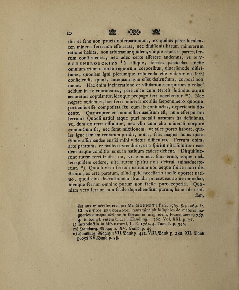 IO aliis et fane non paucis obferuationibus, ex quibus patet luculen¬ ter, mineras ferri non ede raras, nec diuidonis harum minerarum ratione habita, non arbitramur quidem, vbique reperiri partes, fer¬ rum conflituentes, nec adeo certe afferere audemus, vt M V- SCHENBROECKIVS aliique, ferreas particulas inede omnium trium naturae regnorum corporibus , diuerdmode diftri- butas, quoniam igni plerumque tribuenda ede videtur vis ferri conficiendi, quod, antequam igne edet deftru&um , corpori non inerat. Hac enim incineratione et vflulatione corporum oleofae1 acidum in fe continentes, particulae cum terreis intimius atque accuratius copulantur, ideoque propago ferri acceleratur m). Nec negare audemus, has ferri mineras ex aliis faepenumero quoque particulis ede compofitas,feu cum iis coniun&as, experientia do¬ cente. Quapropter et a nonnullis quaedtum ed; num edet purum ferrum? Quodd natiui atque puri metalli naturam ita definimus, vt, dum ex terra effoditur, nec vllo cum alio minerali corpore coniundum dt, nec ferat mixtionem, vt tales porro habeat, qua¬ les igne iamiam tentatum prodit, notas, fatis magna huius quae- flionis affirmandae enafci mihi videtur difficultas. Ferrum enim, arte paratum, et malleo extenditur, et a fpiritu nitrifoluitur: eae¬ dem itaque conditiones et in natiuum cadere debent. Disquidue- runt autem ferri fruda, ita, vti e mineris funt eruta, eaque mal¬ leo quidem cedere, nitri autem fpiritu non dedrui animaduerte- runt. n). Quodd vero ferrum natiuum non aeque fpiritu nitri de- ftruitur, ac arte paratum, aliud quid necedario inede oportet nati- uo, quod eius dedrudionem ab acidis praecaueat atque impediat, ideoque ferrum omnino purum non facile puto reperiri. Quo¬ niam vero ferrum non facile deprehenditur purum, hanc ob cauf- fam, des aux minerales etc. par Mr. MONNET a Paris 176p. g. p. 269. it. C1 anton bevgmanni tentamina philofophica de materia ma- gnetica eiusque a&ione in ferrum er magnetem, Franequerae; 1767. 4. it Kongl. vetensk. acad. Handling. 1760. Vol, XXL p. 76. l) Introduftio in hift. natural. L. B. 1762. 4.T01TJ. I. p. 340, m) Qamburg. XV. §5anb p. 4s* n) £mmt>urg. Sftagajitt vii.$3anbp« 441. VIII.2>«n& p. 288- XII. p.6s8XV,^anb p-38-