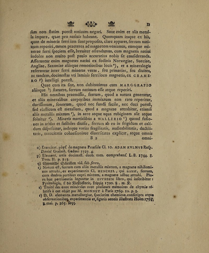 fam non flatim poteR natiuum negari. Sane enim ec alia metal¬ la impura, quae pro natiuis habeant. Quamquam itaque ex his, quae de mineris ferri iam funtpropofita, clare apparet, ferrum nati¬ vum reperiri, tamen praeterea ad magnetem veniamus, eumque mi- nerae ferri fpeciem efie, breuiter oRendamus, cum magnetis natiui indoles non multo poR paulo accuratius nobis fit confideranda. Afferuntur enim magnetes natiui ex fodinis Norwegiae, Sueciae, Angliae, Saxoniae aliisque remotioribus locis0), et a mineralogis referuntur inter ferri mineras veras , feu primarias, feu diuites, ac tandem, docimafias vti laminis ferri loco magnetis, ex crame- ro r) intelligi poteR. Quae cum ita fint, hon dubitauimus cum MARGGRAFIO aliisque q) Ratuere, ferrum natiuum efie atque reperiri. His omnibus praemiRis, ferrum, quod a natura generatur, et aliis mineralibus corporibus immixtum non raro reperitur, duriflimum, fonorum, quod nec fundi facile, nec duci poteR, fed elaRicum eR metallum, quod a magnete attrahitur, etiamfi aliis metallis mixtum r), in aere atque aqua rubiginem alit atque foluitur s). Mineris martialibus a wallerio c) quoad fufio- nes in aridas et fufibiles diuifis, ferrum ab eo in frigidum et cali¬ dum difpcfcitur, indeque varias fragilitatis, malleabilitatis, du&ili- tatis, tenacitatis cohaeRonisue diuerRtates explicat, atque omnis B 2 omni- o) Exercitat, phyf. de magnete Praefide Cl. 10. ADAM KVLMvsRefp. Dftniel Gralath, Gedani 1727. 4. p) Element. artis docimaR. duob. tom. comprehenf L.B. 1744. g. Tom. II. p. 233. q) @f>t)mifd)e ©d)riffen vid. fub ferro. . r) Notum eft, ferrum cum aliis metallis mixtum, a magnete nihilomi¬ nus attrahi, ex experimentis Cl. henckel , qui narrat, ferrum, cum duabus partibus cupri mixtum, a magnete adhuc attrahi. Plu¬ ra huc pertinentia leguntur in eivsdem libro, qui inferibitur : Pyritologia, f t>ie $ie$()tfh>ric, gcipfig 1720. 8 . m. s) Traite des eaux minerales avec plufieurs memoires de chymie re- latifs a cet objet par M, monnet a Paris 1769. 12. p. 3. t) D. D. elementa.metallurgiae, fpeciatim chemicae,confcripta atque obferuationibu^ experimentis et,figuris aeneis illuRrata Holm 17684 g.mai. p. 265. feqq.