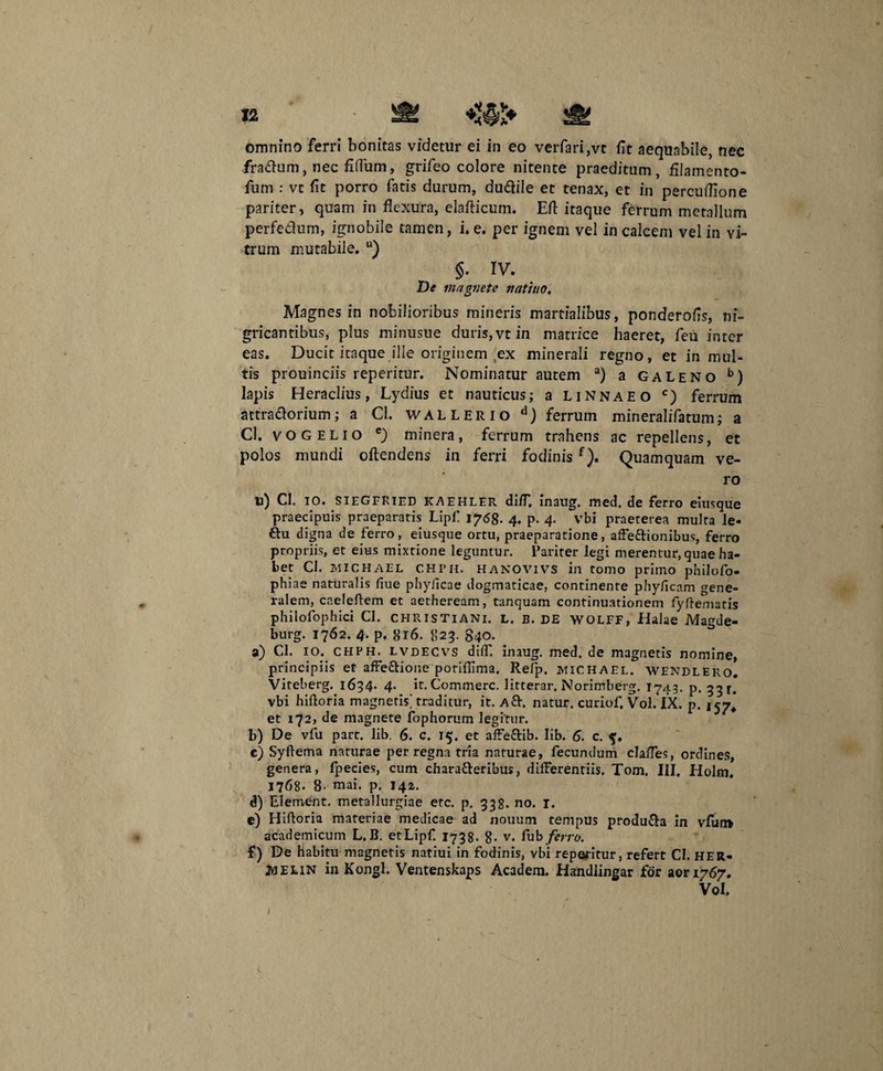 omnino ferri bonitas videtur ei in eo verfari,vt iit aequabile, nec fradum, nec iidum, grifeo colore nitente praeditum, filamento- fum : vt fit porro fatis durum, dudile et tenax, et in percuflione pariter, quam in flexura, elaflicum. Efl itaque ferrum metallum perfedum, ignobile tamen, i. e. per ignem vel in calcem vel in vi¬ trum mutabile. u) §. IV. De magnete natitto. Magnes in nobilioribus mineris martialibus, ponderofis, ni¬ gricantibus, plus minusue duris, vt in matrice haeret, feu inter eas. Ducit itaque ille originem ex minerali regno, et in mul¬ tis prouinciis reperitur. Nominatur autem a) a Galeno b) lapis Heraclius, Lydius et nauticus; a Linnaeo c) ferrum attradorium; a Cl. wallerio d) ferrum mineralifatum; a Cl. VOGELIO e) minera, ferrum trahens ac repellens, et polos mundi oftendens in ferri fodinisf). Quamquam ve¬ ro u) Cl. IO. SIEGFRIED KAEHLER diiT, inaug. med. de ferro eiusque praecipuis praeparatis Lipf 1768. 4. p. 4. vbi praeterea multa le« ftu digna de ferro, eiusque ortu, praeparatione, affedionibus, ferro propriis, et eius mixtione leguntur. Pariter legi merentur, quae ha¬ bet Cl. MICHAEL CHI’M. HANOVIVS in tomo primo philofo- phiae naturalis fiue phy/icae dogmaticae, continente phyficam gene¬ ralem, caeleftem et aetheream, tanquam continuationem fyfteniatis philofophici Cl. Christiani, l. b. DE wolff, Halae Magde- burg. 1762. 4. p. 816. 823. 840. a) Cl. 10. chph. lvdecvs dilf. inaug. med. de magnetis nomine, principiis et affe&ione potiflima. Refp. michael. WENdlero. Viteberg. 1634. 4. it. Commere, litterar, Norimberg. 1743. p. 331. vbi hiftoria magnetis^ traditur, it. Ad. natui;, curiof. Vol. IX. p. 157* et 172, de magnete fophorum legitur. b) De vfu part. lib. 6. c. 15. et affe&ib. lib. 6, c. c) Syftema naturae per regna tria naturae, fecundum clafles, ordines, genera, fpecies, cum charaderibus, differentiis. Tom. III. Holm. 1768- B- mai. p. 142, d) Element. metallurgiae etc. p. 332. no. 1. e) Hiftoria materiae medicae ad nouum tempus produda in vfur» academicum L.B. et Lipf 1738. 8- v. fub ferro. f) De habitu magnetis natiui in fodinis, vbi reporitur, refert Cl. HER- jwelin in Kongl. Ventenskaps Academ. Handlingar for aori767. Vol. 1