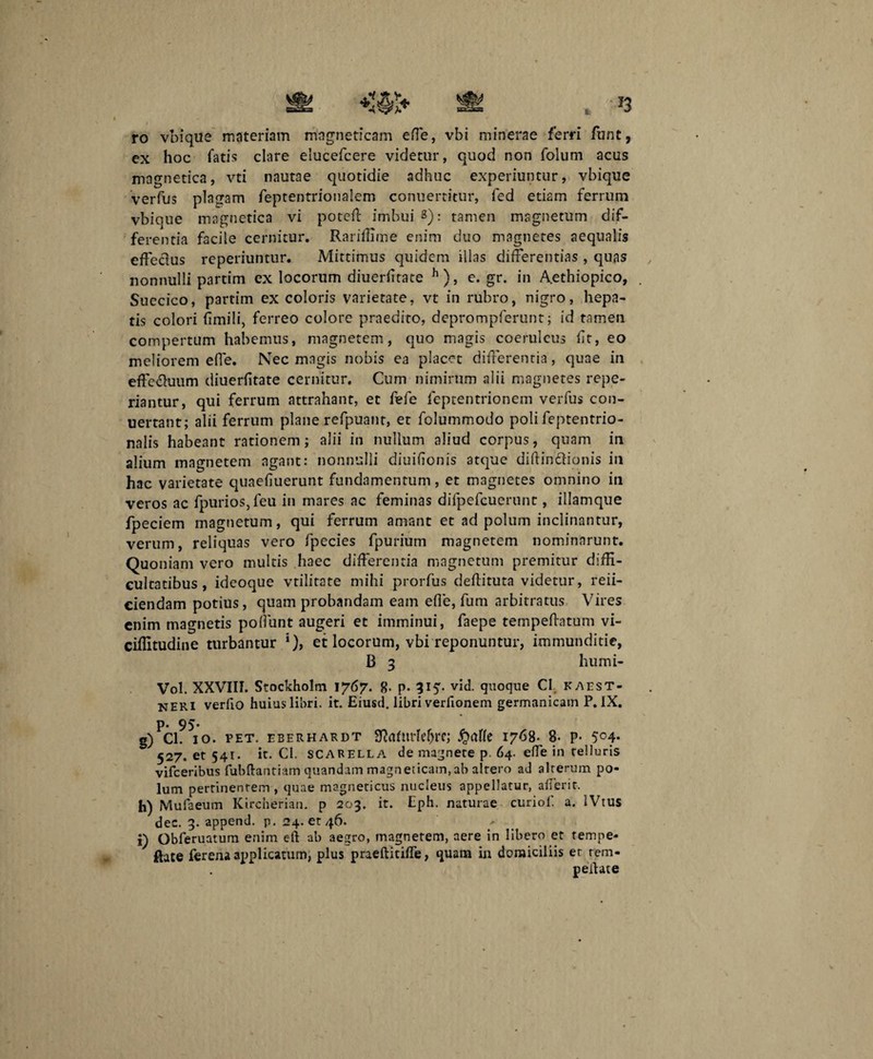 ro vbique materiam mngneticam efie, vbi minerae ferri funt, ex hoc fatis clare elucefcere videtur, quod non folum acus magnetica, vti nautae quotidie adhuc experiuntur, vbique verfus plagam feptentrioualem conuertitur, fed etiam ferrum vbique magnetica vi poteff imbui 3): tamen magnetum dif¬ ferentia facile cernitur. Rariffime enim duo magnetes aequalis effecius reperiuntur. Mittimus quidem illas differentias , quas nonnulli partim ex locorum diuerfitace h), e. gr. in Aethiopico, Suecico, partim ex coloris varietate, vt in rubro, nigro, hepa¬ tis colori fimili, ferreo colore praedito, deprompferunt; id tamen compertum habemus, magnetem, quo magis coeruleus fit, eo meliorem effe. Nec magis nobis ea placet differentia, quae in effe&uum diuerfitate cernitur. Cum nimirum alii magnetes repe- riantur, qui ferrum attrahant, et fefe feptentrionem verfus con- uertant; alii ferrum plane refpuanr, et folummodo polifeptentrio- nalis habeant rationem; alii in nullum aliud corpus, quam in alium magnetem agant: nonnulli diuifionis atque diffinitionis in hac varietate quaefiuerunt fundamentum, et magnetes omnino in veros ac fpurios,feu in mares ac feminas difpefcuerunc, illamque fpeciem magnetum, qui ferrum amant et ad polum inclinantur, verum, reliquas vero fpecies fpurium magnetem nominarunt. Quoniam vero multis haec differentia magnetum premitur diffi¬ cultatibus , ideoque vtilitate mihi prorfus deffituta videtur, reii- ciendam potius, quam probandam eam efie, fum arbitratus Vires enim magnetis poliunt augeri et imminui, faepe tempeffatum vi- ciflitudine turbantur ‘), et locorum, vbi reponuntur, immunditie, B 3 humi- Vol. XXVIII. Stockholm 1767. R. p. 315. vid. quoque C1 kaest- NERI verfio huius libri, it. Eiusd. libri verfionem germanicam P. IX. p. 95. g) ci. 10. pet. eberhardt Sfcmirle&re; fyalk 1768- 8* p- 5°4- 527. et 541. it. Cl. SCARELLA de magnete p. 64. effe in relluris vifceribus fubftantiam quandam magneticam, ab altero ad alrerum po¬ lum pertinentem , quae magneticus nucleus appellatur, afferit. h) Mufaeum Kircherian. p 203. it. Eph. naturae curiof. a. IVtus dec. 3. append. p. 24. et 46. i) Obferuatum enim eft ab aegro, magnetem, aere in libero et tempe- ftate ferena applicatum, plus praeftitifie, quain in domiciliis er rem- peitate