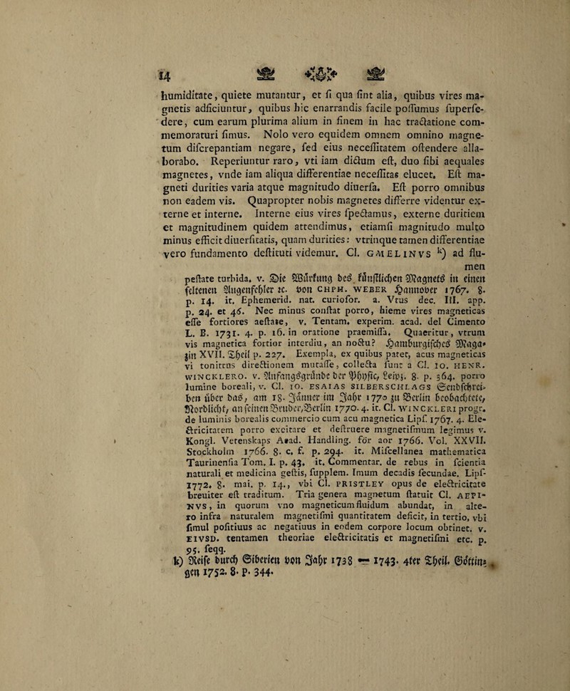 humiditate, quiete mutantur, et H qua fint alia, quibus vires ma¬ gnetis adficiuntur, quibus hic enarrandis facile poftumus fuperfe- dere, cum earum plurima alium in finem in hac tractatione com¬ memoraturi fimus. Nolo vero equidem omnem omnino magne¬ tum difcrepantiam negare, fed eius necefiltatem offendere alla¬ borabo. Reperiuntur raro, vti iam diCtum eft, duo fibi aequales magnetes, vnde iam aliqua differentiae neceffitas elucet. Eft ma¬ gneti durities varia atque magnitudo diuerfa. Eft porro omnibus non eadem vis. Quapropter nobis magnetes differre videntur ex¬ terne et interne. Interne eius vires fpeCtamus, externe duritiem et magnitudinem quidem attendimus, etiamfi magnitudo multo minus efficit diuerfitatis, quam durities: vtrinque tamen differentiae vero fundamento deftituti videmur. CI. GAtELiNVS k) ad flu¬ men peftate turbida, v. £>ie £Burfmtg bcsS in cineit (cftenen 2lugenfcf)Ier ic. uon chph. weber jjmuto&er 1767* 8- p. 14. it. Ephemerid. nat. curiofor. a. Vtus dec. III. app. p. 24. et 46. Nec minus conftat porro, hieme vires magneticas effe fortiores aeftase, v. Tentam, experim. acad. dei Cimento L. B. 1731- 4- p- 16. in oratione praemifta. Quaeritur, vtrunt vis magnetica fortior intc-rdiu, an no&u? jjamburgtfcfieij rtga» jiu XVII. P* 227. Exempla, ex quibus pater, acus magneticas vi tonitrus direftionem mucaffe, colle&a lunt a CI. 10. HENR. wincklero. v. ?Inf(tng^gt’i5nbe bcr Seipj. 8' p. 364. porro lumine boreali, v. CI. 10. esaias sileerschl a gs ©cnbfcfjrcf ben uber ba£; am ig- 3amicr itu 3af>r 177° ju 35crlm bcobacfifefe, Sftorbltcbb anfchu’n©rubci',23erfln 1770-4-ic- CI. winckleri progr. de luminis borealis commercio cum acu magnetica Lipfi 1767. 4. Ele- Clricitatem porro excitare et deflruere magnetifmum legimus v. Kongl. Vetenskaps Atad. Handling. for aor 1766. Vol. XXVII. Stockhohn 1766. 8- c, f. p. 294. it. Mifcellanea mathematica Taurinenfia Tom, I. p. 43, it. Commentar, de rebus in fcientia naturali et medicina geftis, fupplem. Imum decadis fecundae. Lipf- 1772. 8- mai. p, 14., vbi CI. pristley opus de eleClricitate breuiter eft traditum. Tria genera magnetum ftatuit CI. AEFI- UVS, in quorum vno magneticumfluidum abundat, in alte¬ ro infra naturalem magnetifmi quantitatem deficit, in tertio, vbi fimul pofitiuus ac negatiuus in eodem corpore locum obtinet, v. eivsd. tentamen theoriae ele&ricitatis et magnetifmi etc. p. 5>5. feqq. b) Sfieife burcf) ©ibetim Wtt %*l)X 17^8 — 1743- t flW1752. 8* P- 344-