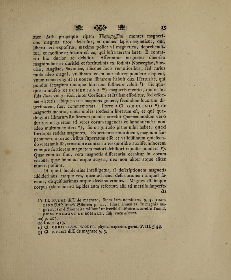 men laik propeque ripam TugengaJJilui montes magneti- cos magnos fitos defcribit, in quibus Iapis magneticus, qui, libero aeri expolitus, maxima pollet vi magnetica, deprehendi¬ tur, et mollior et fortior eft eo, qui infra terram later, E contra¬ rio hic durior ac debilior. Afferuntur magnetes diuerfae magnitudinis et duritiei et fortitudinis ex fodinis Norwegiae, Sue- ciae, Angliae, Saxoniae, aliisque locis remotioribus, fed rarius mole adeo magni, vt libram vnam aut plures pondere, aequent, vnum tamen viginti et nouem librarum habuit dux Hetruriae, qui pondus fexaginta quinque librarum fuftinere valuit. !) Fit quo¬ que in mufeo kircheriano m) magnetis mentio, qui in In¬ fula Iluci, vulgo Elbci, inter Corficam et Italiam effoditur, fed effoe- tae virtutis: ibique varia magnetis genera, fecundum locorum di- uerfitatem, funt commemorata. Porro a Cl. G MELINO n) fit magnetis mentio, cuius moles tredecim librarum eft, et qui qua¬ draginta librarumRuffcarum pondus attrahit. Quemadmodum vero durities magnetum ad vires eorum augendas et imminuendas non adeo multum confert °), fic magnitudo plane nihil habet, quod fortiores reddat magnetes. Experientia enim docuit, magnum fae- penumero a paruo viribus fuperatum effe, et validiffimum quiefcen- do vires amififfe, armatum e contrario eas quotidie auxiffe, minorem eumque fortiorem magnetem maiori debiliori rapuiffe pondera P). Quae cum ita fint, vera magnetis differentia cernitur in eorum viribus, quae imminui atque augeri, nec non aliter atque aliter mutari poliunt. Id quod luculentius intelligetur, fi defcriptionem magnetis addiderimus, easque res, quae ad hanc defcriptionem aliquid fa¬ ciunt, disquifiuerimus atque deelarauerimus. Magnes efi: itaque corpus (alii enim ad lapides eum referunt, alii ad metalla imperfe¬ cta l) Ci. KVI.MI diff. de magnete, fupra iam nominata, p. 5. GME- LINS Sveife burcf) ©i&cricn p. 415. Plura inuenies de magnis ma¬ gnetibus in diftionnaire raifonneuni^erfel d’lnftoirenaturelle Tom.I, par M. valmont de bomare , fub voee uimant. m) p. 2,03. n) l.c. p. 413* o) Cl. chkistian. wolff. phyfic. experim. germ, P, III. £,34. p) Cl, kvlmi diff. de magnete §. 3.