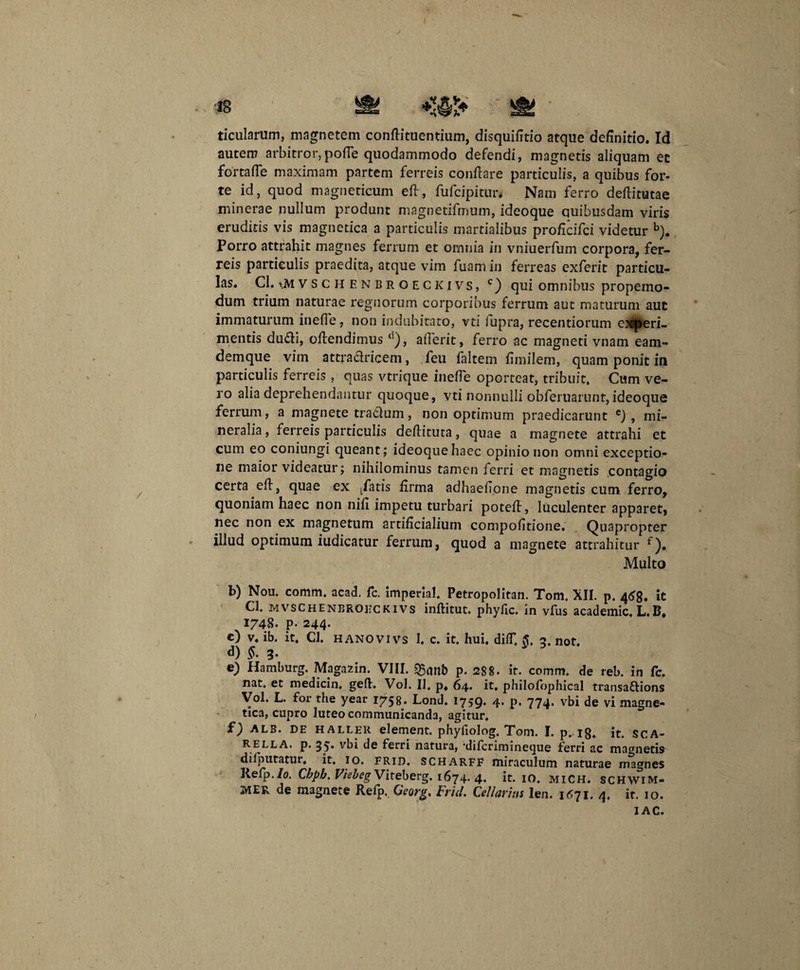 ticularum, magnetem conflituentium, disquifitio atque definitio. Id autem arbitror,pofTe quodammodo defendi, magnetis aliquam et fortafle maximam partem ferreis conflare particulis, a quibus for¬ te id, quod magneticum efl, fufcipitur. Nam ferro deflitutae minerae nullum produnt magnetifmum, ideoque quibusdam viris eruditis vis magnetica a particulis martialibus proflcifci videtur b). Porro attrahit magnes ferrum et omnia in vniuerfum corpora, fer¬ reis particulis praedita, atque vim fuam in ferreas exferit particu¬ las. Cl. i.M v s c h E n b r o e c ki vs, c) qui omnibus propemo- dum trium naturae regnorum corporibus ferrum aut maturum aut immaturum inefle, non indubitato, vti fupra, recentiorum experi¬ mentis dudi, offendimus d), aflerit, ferro ac magneti vnam eam- demque vim attradricem, feu faltem fimilem, quam ponit in particulis ferreis, quas vtrique inefTe oporteat, tribuit. Cum ve¬ ro alia deprehendantur quoque, vti nonnulli obferuarunt,ideoque ferrum, a magnete tradum, non optimum praedicarunt e) , mi¬ neralia, ferreis particulis deflituta, quae a magnete attrahi et cum eo coniungi queant; ideoque haec opinio non omni exceptio¬ ne maior videatur; nihilominus tamen ferri et magnetis contagio certa efl, quae ex (fatis firma adhaefione magnetis cum ferro, quoniam haec non nili impetu turbari potefl, luculenter apparet, nec non ex magnetum artificialium compofitione. Quapropter illud optimum iudicatur ferrum, quod a magnete attrahitur Multo b) Nou. comm. acad. fc. imperia!. Petropolitan. Tom, XII. p. 468* it Cl. mvschenbrokckivs inflitut. phyfic. in vfus academic, L,B, 1748. p- 244. c) V. ib. it. Cl. HANO VI vs 1. c. it. hui, difT. §, 3. not. d) £• 3* e) Hamburg. Magazin. VIII. sganb p. 288. it. comm. de reb. in fc. nat. et medicin, gefl. Vol. II, p. 64* it. philofbphical transaftions Vol. L. for the year 1758. Lond. 1759. 4. p. 774. vbi de vi magne¬ tica, cupro luteo communicanda, agitur, f) ALB. de haller element. phyfiolog. Tom. I. p. 18. it. sca- RELLA. p. 35* vbi de ferri natura, 'difcriminecjue ferri ac magnetis dilputatur. it. 10. frid. scharff miraculum naturae magnes Refp./o. Chpb. Vkbeg Viteberg. 1674. 4. it. 10. MICH. schwim- MER de magnete Reip. Georg, Frid. Cellarius Ien. 1671. 4, it. 10. I AC.