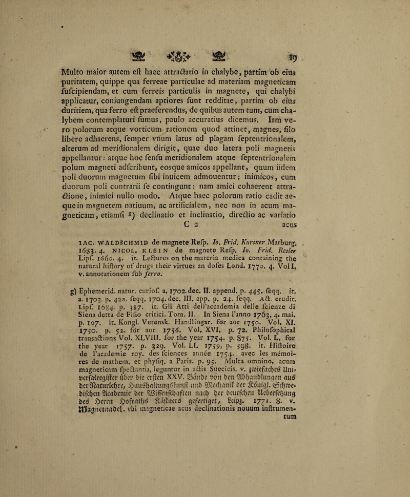 Multo maior autem eft haec attra&atio in chalybe, partim ob eius puritatem, quippe qua ferreae particulae ad materiam magneticani fufcipiendam, et cum ferreis particulis in magnete, qui chalybi applicatur, coniungendam aptiores funt redditae, partim ob eius duritiem, qua ferro eft praeferendus, de quibus autem tum, cum cha¬ lybem contemplaturi fumus, paulo accuratius dicemus. Iam ve¬ ro polorum atque vorticum rationem quod attinet, magnes, filo libere adhaerens, femper vnum latus ad plagam feptentrionalem, alterum ad meridionalem dirigit, quae duo latera poli magnetis appellantur: atque hoc fenfu meridionalem atque feptentrionalem polum magneti adfcribunt, eosque amicos appellant, quum iidem poli duorum magnetum fibi inuicem admouentur; inimicos, cum duorum poli contrarii fe contingunt: nam amici cohaerent attra- tlione, inimici nullo modo. Atque haec polorum ratio cadit ae¬ que in magnetem natiuum, ac artificialem, nec non in acum ma- gneticam, etiamfi s) declinatio et inclinatio, dire&io ac variatio C 2 acus i AC. WALDSchmid de magnete Refp. Io. Frld. Ktirsner Marburg. . 1683.4. nicol. klein de magnete Refp. Io. Frid. Resler Lipf. 1660. 4. ir. Le&ures on the materia medica containing the natural hiftory of drugs their virtues an dofes Lond. 1770. 4. Voll. v. annotationem lub ferro. g) Ephemerid. natur, curiof a. 1702. dec. II. append. p. 445. feqq, ir. a. 1703. p. 420. feqq, 1704. dec. III, app, p. 24. feqq. a&. erudit. Lipf 1684- P* 387- h. Gli Atti delfaccademia delle fcienze di Siena detta de Fiilo critici. Tom. II. In Siena 1’anno 1763, 4* mai. p. 107. it. Kongl. Vetensk. Handlingar. for aor 1750. Vol. XI. 1750. p. 52. for aor 1756. Vol, XVI, p. 72. Philofophical transa&ions Vol. XLV11I. for the year 1754. p. 875* Vol. L. for the year 1757. p. 329. Vol. LI. 1739, p. 598- it. Hiftoire de 1’academie roy. des fciences annee 1754. avec les memoi- res de mathem, et phyfiq. a Paris, p. 95. Multa omnino, acum magneticam fpe&antia, leguntur in a&is Suecicis. v. SibtefddK^ UtiU Dcrfalrcgtffcr uber bre crffen XXV. 33dnbc bon beti '21bf)aubhtnqett <iuc> berD^viturlcbrc/ £au$()alfmigs>ftmj? unb 9D?cd)tmtf Der jidniqh @d)tbc* bifcf)ctt 3lcabemie bcr SBiffctifd)viftcu nad) fccc beutfcfjm Ucbcifefeuticj be£ fpemt fpofraff)^ $a|ftter£ geferttqef, Setpj. 1771. 8. v. vbi magneticae acus declinationis nouum inftrumen- tum