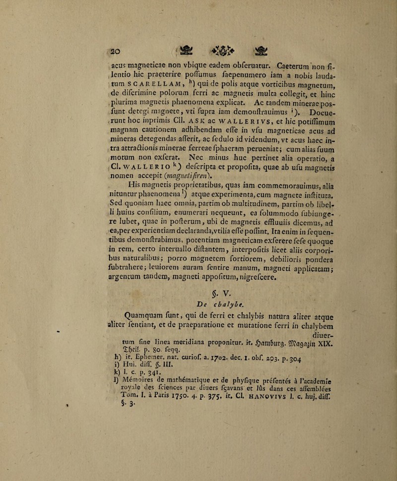 20 acus magneticae non vbique eadem obferuatur. Caeterumnon fi.. lentio hic praeterire pofiumus faepenumero iam a nobis lauda¬ tum SCAliELLAM, h) qui de polis atque vorticibus magnetum, de difcrimine polorum ferri ac magnetis multa collegit, et hinc plurima magnetis phaenomena explicat. Ac tandem mineraepos- funt detegi magnete, vti fupra iam demonftrauimus •). Docue¬ runt hoc inprimis CII. ASK ac wallerivs» et hic potifiimum magnam cautionem adhibendam efie in vfu magneticae acus ad mineras detegendas afierit, ac fedulo id videndum, vt acus haec in¬ tra attra&ionis minerae ferreae fphaeram perueniat; cum alias fuum motum non exferat. Nec minus huc pertinet alia operatio, a Cl. wallerio k) defcripta et propofita, quae ab ufu magnetis nomen accepit (magnetifiren). His magnetis proprietatibus, quas iam commemorauimus, alia nituntur phaenomena1) atque experimenta, cum magnete inftituta. Sed quoniam haec omnia, partim ob multitudinem, partim ob libel¬ li huius confilium, enumerari nequeunt, ea folummodo fubiunge- re Iubet, quae in pofterum, ubi de magnetis effluuiis dicemus, ad ea,per experientiam declaranda,vtilia efie pofiint. Ita enim in fequen- tibus demonfirabimus, potentiam magneticamexferere fefe quoque in rem, certo interuallo difiantem, interpofitis licet aliis corpori¬ bus naturalibus; porro magnetem fortiorem, debilioris pondera fubtrahere; Ieuiorem auram fentire manum, magneti applicatam; argentum tandem, magneti appofitum, nigrefcere. V. De chalybe. Quamquam funt, qui de ferri et chalybis natura aliter atque aliter fentiant, et de praeparatione et mutatione ferri in chalybem diuer- tum fine linea meridiana proponitur, it. jpam&ttrq. Sftagmtn XIX. 1.f)CU. p. gO. feqq. h) it. Ephemer. nat. curiofi a. 1702. dec. I. obf. 2,03. p. 204 i) Hui. difil §. III. 1 5 * k) 1. c. p 341. l) Memoires de mathernatique et de phyfique prefentes a Pacademie royale des fciences par diuers fqavans et lus dans ces aflemblees Tom. I, a Paris 1750. 4. p. 375. it, Cl. hanovivs 1. c, huj.di/T. §• 3-