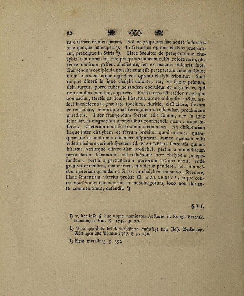 ra, e tartaro et oleo parata. Solent propterea hae aquae indurato- riae quoque nuncupari In Germania optime chalybs praepara¬ tur, praecipue in Stiria k). Haec breuiter de praeparatione cha¬ lybis: iam notas eius rite praeparati indicemus. Ex colore vario, ob- fcure nimirum grifeo, albefcente, feu ex maculis obfcuris, inter frangendum confpicuis, non rite eum elTe praeparatum, elucet. Color enim coeruleus atque nigrefcens optimo chalybi tribuitur. Sunt quippe diuerfi in igne chalybi colores, ita, vt flauus primum, dein aureus, porro ruber ac tandem coeruleus et nigrefcens, qui non amplius mutatur, appareat. Porro ferro eff ardior magisque compadus , terreis particulis liberatus, atque phlogiffo audus, ma¬ iori incalefcentia, grauitate fpeciflca, duritie, elafticitate, flexura et tenacitate, minorique ad ferruginem attrahendam procliuitate praeditus. Inter frangendum fortem edit fonum, nec in igne fcintillat, et magnetibus artificialibus conficiendis quam optime in- feruit. Caeterum cum ferro omnino conuenit. Ad differentiam itaque inter chalybem et ferrum breuiter quod attinet, quam¬ quam de ea multum a chemicis difputatur, tamen magnam mihi videtur habere veritatis fpeciem Cl. wallerii fententia, qui ar¬ bitratur, vtriusque differentiam proficifci, partim a nonnullarum particularum feparatione vel redudione inter chalybem praepa¬ randum, partim a particularum puriorum ardiori nexu, vnde grauitas etdenfitas, maior ferro, ei videtur pendere, nec non aci¬ dam materiam quamdam a ferro, in chalybem mutando, fecedere. Hanc fententiam vlterius probat Cl. wallerivs, atque con¬ tra obiediones chemicorum et metallurgorum, loco non diu an¬ te commemorato, defendit. §.vr. i) v. hoc ipfo $. huc vsque nominatos Au&ores it. Kongl. Vetensk, Handlingar Vol. X. 1748- p. 70. k) SlnfhngSgrunbe ber Sfta&ir&iftorie mtfqefdff &on ^edrna«n. ©ohtugcrt unb SBremen 1767- 8- p- 286. l) Elem. metallurg. p. 392