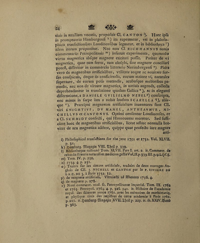 in promptuario Hamburgenfi k) ita repetuntur, vti in philofo- phicis tranfadionibus Londinenfibus leguntur, et in bibliotheca !) idem iterum proponitur. Nec non Cl. RICHMANNVS nouis commentariis Petropolitanis m) inferuit experimenta, quomodo virtus magnetica abfque magnete excitari pofiit. Pariter de vi magnetica, quae tum ferro, tum chalybi, fine magnete conciliari poteft, difieritur in commercio litterario Norimbergenfi n). Plura vero de magnetibus artificialibus, vtilitate aeque ac nouitatefor- fan confpicuis, deque iis conficiendis, eorum maiore vi, naturales fuperante, de eorum polis mutandis, acubufque melioribus pa¬ randis, nec non de virtute magnetica, in natiuis augenda, colleda deprehenduntur in translatione quadam Gallica0), ac in eleganti diflertatione, a daniele gvilielmo nebelp) confcripta, nec minus in faepe iam a nobis laudato SCARELLA ^), aliis¬ que r). Praecipui magnetum artificialium inuentores funt CII. viri knightivs , dv hamel, antheavmvr , MI- CHELLVS et CANTONVS, Optimi cenfentur Londinenfes, et a Cl. s c H M i D T confedi, qui Hannouerae moratur. Sed luffi- ciant haec de magnetibus artificialibus, liceat adhuc nonnulla bre¬ viter de acu magnetica addere, quippe quae profedo iure magnes arti- i) Philofophical tranfa&ions for the year 1751 et 1752. Vol. XLVII. p. 31* k) $ara&uvg. 9)?agajtn VIII. Shell p. 339- l) Bibliotheque raifonne Tom. XLVII. Pars I. art. 2. it. Comment. de rebus in fcientia naturali et medicina geftis VoUl.p.3 39. III. p.g.Lipf.g, m) Tom. IV. p. 230. n) 1734. 4- P- 23T* o) Traites fur les aimans artificiels, traduits de deux ouvrages An- glois de CII. ]. michell et canton par le r. riviere DE LA C. DE ]. a Paris 1752. 12. p) de magnete artificiali. Vltraiedi ad Rfienum 1756. 4. q) de magnete p. 278* v) Noui comment. acad. fc. Petropolitanae imperial. Tom. IX. 1762 et 1763- Petropol. 1764. 4. p. 326. 340. it. Hiftoire de Pacademie royal. des fciences annee 1761. avec les niemoires de mathernatiq, et phyfique tires des regifires de cette academie a Paris 1761. p. 211 • it.^amhuvs-CDvrtg^tn.xviI.Xhcilp. 227. it. ib,xxiv.^an& p-363-