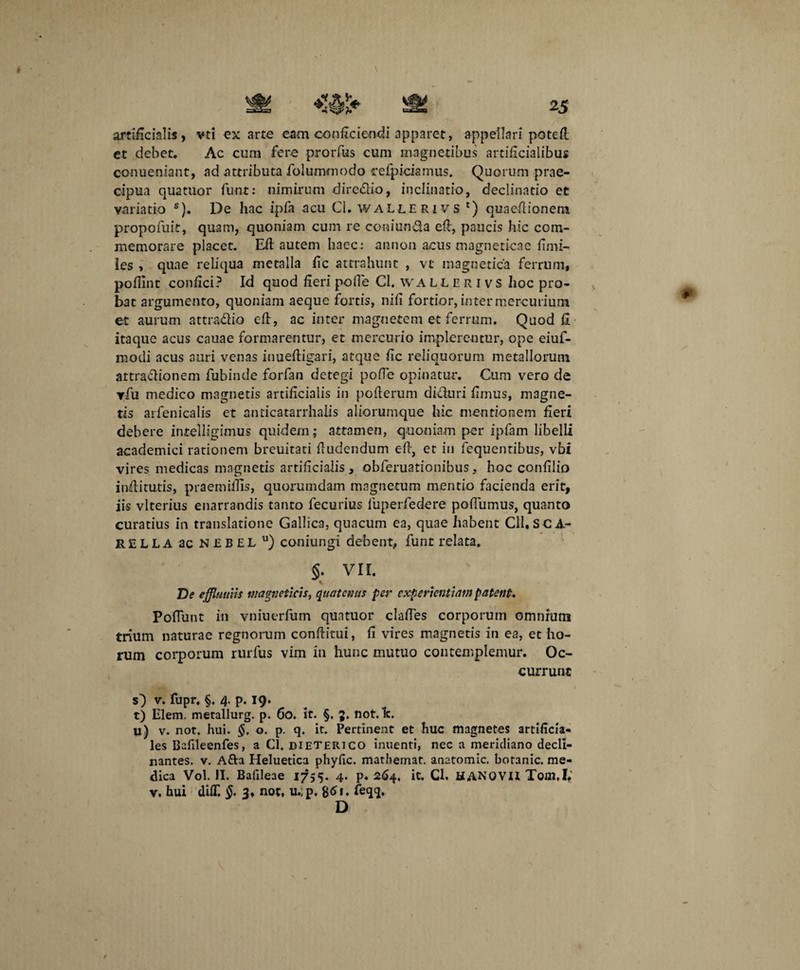 artificialis, vti ex arte eam conficiendi apparet, appellari potefl et debet. Ac cum fere prorfus cum magnetibus artificialibus conueniant, ad attributa folummodo refpiciamus. Quorum prae¬ cipua quatuor funr: nimirum diredio, inclinatio, declinatio et variatio s). De hac ipfa acu Ci. wallerivs ') quaefiionem propofuit, quam, quoniam cum re coniun&a efi, paucis hic com¬ memorare placet. Efi autem haec: annon acus magneticae fimi- les , quae reliqua metalla fic attrahunt , vt magnetica ferrum, poffint confici? Id quod fieri polle Cl. WAllerivs hoc pro¬ bat argumento, quoniam aeque fortis, nili fortior, inter mercurium et aurum attradio cfl, ac inter magnetem et ferrum. Quod fi itaque acus cauae formarentur, et mercurio implerentur, ope eiuf- modi acus auri venas iuueftigari, atque fic reliquorum metallorum artradionem fubinde forfan detegi polle opinatur. Cum vero de vfu medico magnetis artificialis in pofierum diduri fimus, magne¬ tis arfenicalis et anticatarrhalis aliorumque hic mentionem fieri debere intelligimus quidem; attamen, quoniam per ipfam libelli academici rationem breuitati fiudendum efi, et in fequentibus, vbi vires medicas magnetis artificialis , obferuationibus, hoc confilio indituris, praemifiis, quorumdam magnetum mentio facienda erit, iis vlterius enarrandis tanto fecurius fuperfedere pofiumus, quanto curatius in translatione Gallica, quacum ea, quae habent Cll, SC A- RELLA ac neeel u) coniungi debent, funt relata. §. VII. * De effluuiis Magneticis, quatenus per experientiam patent. Poflunt in vniuerfum quatuor clafies corporum omnium trium naturae regnorum conditui, fi vires magnetis in ea, et ho¬ rum corporum rurfus vim in hunc mutuo contemplemur. Oc¬ currunt O v. fupr. §. 4. p. 19. t) Elem. metallurg. p. 00. it. §. 3. not. lc. u) v. not. hui. o. p. q. it. Pertinent et huc magnetes artificia¬ les Balileenfes, a Cl. dieterico inuenti, nec a meridiano decli¬ nantes. v. A&a Heluetica phyfic. mathernat. anatomic. botanic. me¬ dica Vol. II. Bafileae 1755. 4. p* 264, it. Cl. HANOVII Toai.I.