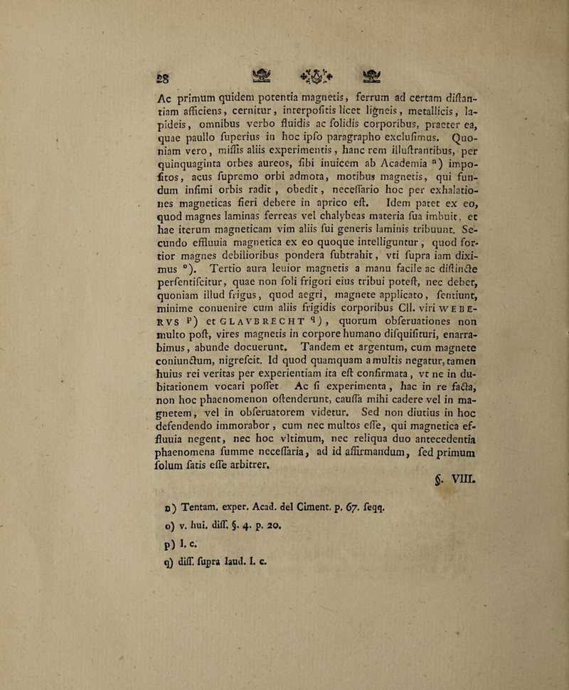 £S V» Ac primum quidem potentia magnetis, ferrum ad certam diftan- tiam afficiens, cernitur, interpofitis licet ligneis, metallicis, la¬ pideis , omnibus verbo fluidis ac folidis corporibus, praeter ea, quae paullo fuperius in hoc ipfo paragrapho exclufimus. Quo¬ niam vero, miflis aliis experimentis, hanc rem illuffrantibus, per quinquaginta orbes aureos, fibi inuicem ab Academia n) impo¬ litos, acus fupremo orbi admota, motibus magnetis, qui fun¬ dum infimi orbis radit , obedit, necefiario hoc per exhalatio¬ nes magneticas fieri debere in aprico eft. Idem patet ex eo, quod magnes laminas ferreas vel chalybeas materia fua imbuit, ec hae iterum magneticam vim aliis fui generis luminis tribuunt. Se¬ cundo effluuia magnetica ex eo quoque intelliguntur , quod for¬ tior magnes debilioribus pondera fubtrahit, vti fupra inm dixi¬ mus °). Tertio aura leuior magnetis a manu facile ac diftin&e perfentifcitur, quae non foli frigori eius tribui poteff, nec debet, quoniam illud frigus, quod aegri, magnete applicato, fentiunt, minime conuenire cum aliis frigidis corporibus Cll. viri w E B e- RVS p) et GLAVBRECHT q), quorum obferuationes non multo poft, vires magnetis in corpore humano difquifituri, enarra¬ bimus, abunde docuerunt* Tandem et argentum, cum magnete coniun&um, nigrefcit. Id quod quamquam a multis negatur, tamen huius rei veritas per experientiam ita eft confirmata , vt ne in du¬ bitationem vocari pollet Ac fi experimenta , hac in re facla, non hoc phaenomenon offenderunt, caufia mihi cadere vel in ma¬ gnetem, vel in obferuatorem videtur. Sed non diutius in hoc defendendo immorabor , cum nec multos efie, qui magnetica ef¬ fluuia negent, nec hoc vltimum, nec reliqua duo antecedentia phaenomena fumme necefiaria, ad id affirmandum, fed primum folum fatis efie arbitrer. n) Tentam, exper. Acad. dei Ciment. p. 67. feqq. p) I. c. q) diff. fupra laud. 1. c.