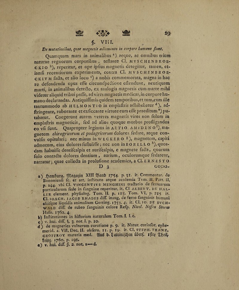 29 §. VIII. De mutationibus, ([une magnetis acliumento in corpore humano fiunt. Quamquam mars in animalibus3) aeque, ac omnibus trium naturae regnorum corporibus , teftante Cl. M vsc H enbroe- CKIO b), repentur, et ope iplius magnetis detegitur, tamen, et- iamfi recentiorum experimenta, contra Cl. mvschenbroe- CKIVM fada, et alio loco c) a nobis commemorata, magna in hac re defendenda opus ede circumfpedioue cflendunt, neutiquam marti, in animalibus detedo, ex analogia magnetis cummarte mihi videtur aliquid tribui polle, ad vires magnetis medicas>in corpore hu¬ mano declarandas. Antiquiflimis quidem temporibus,et tum,cum ille tantummodo ab helmontio in emplaftris adhibebatur d), ad- ftringente, roborante et exficcante virtute eum ede praeditum e) pu¬ tabatur. Coegerunt autem veteres magnetis vires non folum in empladris magneticis, fed ad alios quoque morbos profligandos eo vfl funt. Quapropter legimus in a et i o a m i d f n o f), ma¬ gnetem chiragricorum, et podagricorum dolores fedare, atque con- vulfis opitulari; nec minus in WECKERO s), magnetem, capiti admotum, eius dolores fufluIiOe; ncc non in B o r E L L o h), quos¬ dam habuifle dentifealpia et aurifealpia, e magnete fada, quorum folo contadu dolores dentium , aurium, oculorumque fedarenr, narratur; quae colieda in prolufione academica, aCl.ERNESTO D 3 GODO- a) #ftmfcurg. 93?<tga$m XIII Sant> 1754. p. 31. it. Commentar, de Bononienfi fc. et art. indituro atque academia Tom. II. l’arr. II. p. 244. vbi Cl. VINCENTIVS MENGHINI tradatio de ferrearum particularum fede in fanguine reperitur. it. Cl alsert. de hal- ler elemenr. phyfiolog. Tom. II. p. n8* Tom. VI, p. 214 ir. Cl. IOACH. IACOB RHADES didT. inaug. de ferro fanguinis humani aliifque liquidis animalium Gorting. 1753. 4- h- Cl. IO. DE evch- \vald difll de rubro fanguinis colore Refp. Nico!. Nijjen Storin Hafn. 1762. 4. b) Inftitutiones in hidoriam naturalem Tom. I. I. c. c) v. hui. dilT. 3. not. 1. p. IO. j \ de magnerica vulnerum curatione p. 9< h* Natur, curiolor. ephe- merid. a. VII, Dec, II. obferu. 11. p. Jy. it. Cl, stepi-i. franz* geoffroy materia med. 5lu$ b* SflfcinifcfKtt u6crf. lj?Cr Xfjeil/ Seipj- I76°- p- 298*