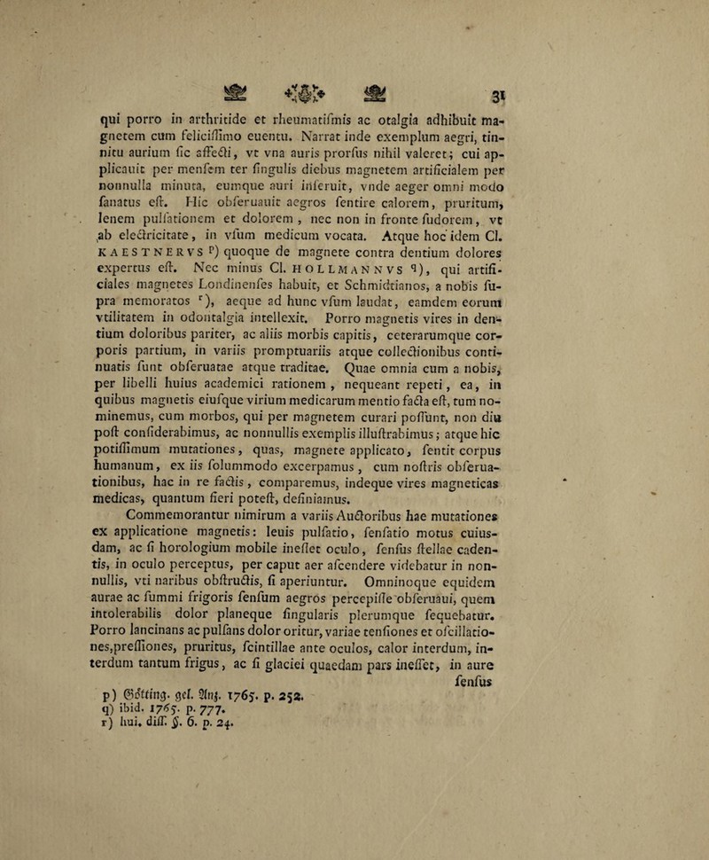 gnetem cum felici/limo euentu. Narrat inde exemplum aegri, tin¬ nitu aurium fic sfte&i, vt vna auris prorfus nihil valeret; cui ap- plicauic per menfem ter fi n gulis diebus magnetem artificialem per nonnulla minuta, eumque auri iilferuit, vnde aeger omni modo fanatus eft. Hic obfieruauit aegros fentire calorem, pruritum, lenem pullationem et dolorem, nec non in fronte fiudorem, vt ,ab eleclricitate, in vfum medicum vocata. Atque hoc’ idem Cl. kaestnervs r) quoque de magnete contra dentium dolores expertus eft. Nec minus Cl. hollmannvs q), qui artifi¬ ciales magnetes Londinenfes habuit, et Schmidtianos, a nobis fu- pra memoratos r), aeque ad hunc vfum laudat, eamdem eorum vtilitatem in odontalgia intellexit. Porro magnetis vires in den¬ tium doloribus pariter, ac aliis morbis capitis, ceterarumque cor¬ poris partium, in variis promptuariis atque colledionibus conti¬ nuatis fiunt obfic-ruatae atque traditae. Quae omnia cum a nobis, per libelli huius academici rationem , nequeant repeti, ea, in quibus magnetis eiufique virium medicarum mentio fa£la eft, tum no¬ minemus, cum morbos, qui per magnetem curari poliunt, non diu poft confiderabimus, ac nonnullis exemplis illuftrabimus; atque hic potiftimum mutationes, quas, magnete applicato, fientit corpus humanum, ex iis fiolummodo excerpamus, cum noftris obfierua- tionibus, hac in re fa&is, comparemus, indeque vires magneticas medicas, quantum fieri poteft, definiamus. Commemorantur nimirum a variis Au£loribus hae mutationes ex applicatione magnetis: leuis pullatio, fienfiatio motus cuius¬ dam, ac fi horologium mobile ineftet oculo, fienfius ftellae caden¬ tis, in oculo perceptus, per caput aer aficendere videbatur in non¬ nullis, vti naribus obftruftis, fi aperiuntur. Omninoque equidem aurae ac fiumrni frigoris fienfium aegros percepille obfieruaui, quem intolerabilis dolor planeque fingularis plerumque fecuebatur. Porro lancinans ac pullans dolor oritur, variae tenfiones et oficillatio- nes,prelTiones, pruritus, ficintillae ante oculos, calor interdum, in¬ terdum tantum frigus, ac fi glaciei quaedam pars inefiet, in aure fienfius p) ©offing. cjel. 1765'. p. 252. q) ibid. 176$. p. 777. r) hui. diiT. §. 6. p. 24. /