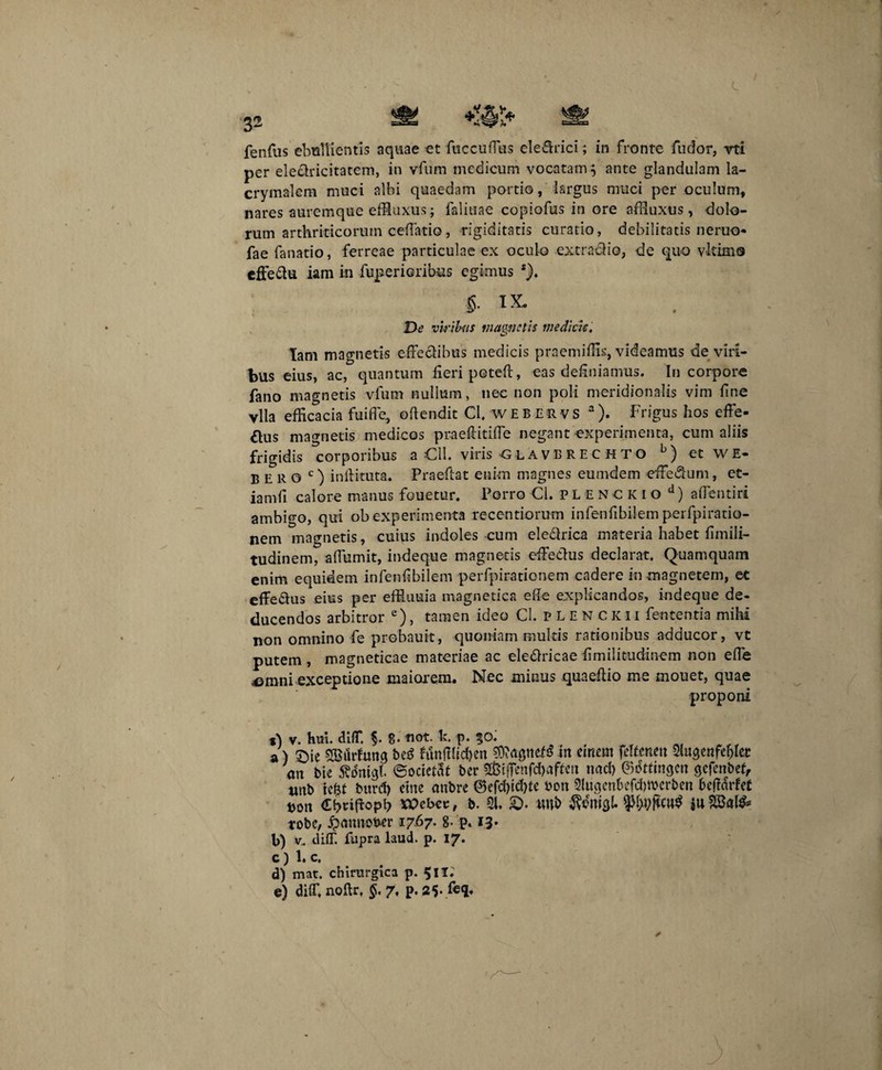 fenfus ebullientis aquae et fuccuffus eleCtrici; in fronte fudor, vti per eleclricitatem, in vfum medicum vocatam; ante glandulam la- crymalem muci albi quaedam portio, Isrgus muci per oculum, nares auremque effluxus; faliuae copiofus in ore affluxus, dolo¬ rum arthriticorum cellatio, rigiditatis curatio, debilitatis neruo- fae fanatio, ferreae particulae ex oculo extrario, de quo vltimo effe&u iam in fuperioribus egimus *). §■ IX. Dt’ viribus magnetis medicis. Iam magnetis effectibus medicis praemiffls, videamus de vili¬ bus eius, ac, quantum fieri poteft, eas definiamus. In corpore fano magnetis vfum nullum, nec non poli meridionalis vim fine vlla efficacia fuifle, oftendit Cl, WEBERVS 3). Frigus hos effe¬ ctus magnetis medicos praefiitiffe negant experimenta, cum aliis frigidis corporibus a Oli. viris glavbrechto b) et wE- B E R o c) inftituta. Praeftat enim magnes eumdem effedtum, et- iamfi calore manus fouetur. Porro Cl. p L e n c ic i o d) affentiri ambigo, qui obexperimenta recentiorum infenfibilem perfpiratio- nem magnetis, cuius indoles cum eledtrica materia habet fimili- tudinem, affumit, indeque magnetis effetius declarat. Quamquam enim equidem infenfibilem perfpirationem cadere in magnetem, et effe&us eius per effluuia magnetica efie explicandos, indeque de¬ ducendos arbitror e), tamen ideo CLplenckii fententia mihi non omnino fe probauit, quoniam multis rationibus adducor, vt putem , magneticae materiae ac eleClricae fimilitudinem non effe .omni exceptione maiorem. Nec minus quaefiio me mouet, quae proponi t) v. hui. diff. §. g. not. k. p. 30; a) £)ie SBurfung beS funfifidjen in emem fdfenm Slugcnfcf^et an bie ©ocictat bcr s&tffenfdMffen uad) ©ottingen $cfcnbe(, «nb ic&t burd) eme embre ©efd)td)te bon Slugcnbefdjwcrben 6e(tarfe£ t>on xoebet, b. 21. £>. unb Menigi. tobe, #annot*er 1767- 8- p. 13* b) v. diff. fupra laud. p. 17. c) 1. c. d) mat. chirurgica p. 5II.