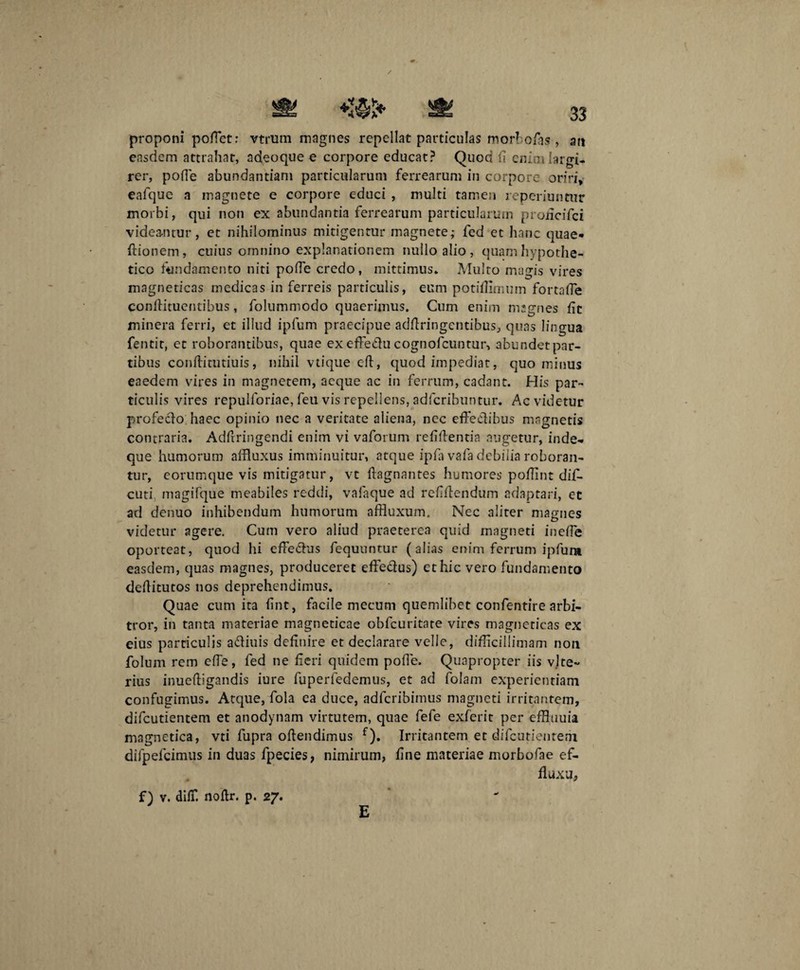 proponi poiTet: vtrum magnes repellat particulas morbofas , 3« easdem attrahat, adeoque e corpore educat? Quod fi enim largi¬ rer, poffe abundantiam particularum ferrearum in corpore oriri, eafque a magnete e corpore educi , multi tamen reperiuntur morbi, qui non ex abundantia ferrearum particularum proiicifci videantur, et nihilominus mitigentur magnete; fed et hanc quae* ftionem, cuius omnino explanationem nullo alio, quam hypothe¬ tico fundamento niti pofle credo, mittimus* Multo magis vires magneticas medicas in ferreis particulis, eum potifiimum fortaffe conftituentibus, folummodo quaerimus. Cum enim magnes fit minera ferri, et illud ipfum praecipue adftringcntibus, quas lingua fentit, et roborantibus, quae ex effeClu cognofcuntur, abundet par¬ tibus confiituduis, nihil vtique eft, quod impediat, quominus eaedem vires in magnetem, aeque ac in ferrum, cadant. His par¬ ticulis vires repulloriae, feu vis repellens, adfcribuntur. Ac videtur profeclo haec opinio nec a veritate aliena, nec effectibus magnetis contraria. Adfiringendi enim vi vaforum refifientia augetur, inde* que humorum affluxus imminuitur, atque ipfa vafa debilia roboran¬ tur, corumque vis mitigatur, vt ftagnantes humores pofiint dif- cuti magifque meabiles reddi, valaque ad refiflendum adaptari, et ad denuo inhibendum humorum affluxum. Nec alirer magnes videtur agere. Cum vero aliud praeterea quid magneti inefie oporteat, quod hi effedus fequuntur (alias enim ferrum ipfum easdem, quas magnes, produceret effedus) et hic vero fundamento dertitutos nos deprehendimus. Quae cum ita fint, facile mecum quemlibet confentire arbi¬ tror, in tanta materiae magneticae obfcuritate vires magnericas ex eius particulis adiuis definire et declarare velle, difficillimam non folum rem effe, fed ne fieri quidem pofle. Quapropter iis vjce- rius inueftigandis iure fuperfedemus, et ad folam experientiam confugimus. Atque, fola ea duce, adferibimus magneti irritantem, difeutientem et anodynam virtutem, quae fefe exferit per efRuuia magnetica, vti fupra offendimus f). Irritantem et difeutientem difpefcimus in duas fpecies, nimirum, fine materiae morbofae ef¬ fluxa, f) v. diff. noftr. p. 27. E