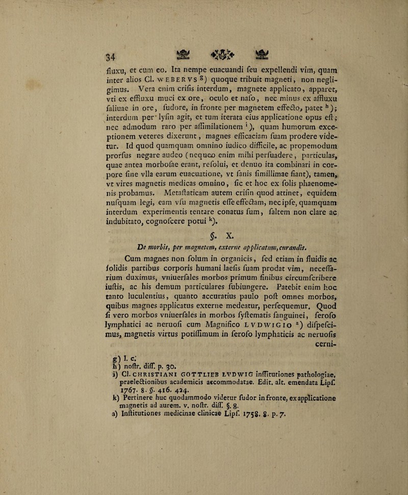 I fluxa, et cum eo. Ita nempe euacuandi feu expellendi vim, quam inter alios Cl. w E B e R v s g) quoque tribuit magneti, non negli- gimus. Vera enim crifis interdum, magnete applicato, apparet, vti ex effiuxu muci ex ore, oculo et nafo, nec minus ex affluxu faliuae in ore, fudore, in fronte per magnetem effe&o, patet h); interdum per lyfin agit, et tum iterata eius applicatione opus efl; nec admodum raro per affimilationem *), quam humorum exce¬ ptionem veteres dixerunt, magnes efficaciam fuam prodere vide¬ tur. Id quod quamquam omnino iudico difficile, ac propemodutn prorfus negare audeo (nequeo enim mihi perfuadere, particulas, quae antea morbofae erant, refolui, et denuo ita combinari in cor¬ pore fine vlla earum euacuatione, vt fanis fimillimae fiant), tamen,, vt vires magnetis medicas omnino, fic et hoc ex folis phaenome¬ nis probamus. Metaftaticam autem crifin quod attinet, equidem nufquam legi, eam vfu magnetis efleeffedam, nec ipfie, quamquam interdum experimentis tentare conatus fum, faltem non clare ac indubitato, cognofcere potui k). 5. X. De morbis, per magnetem, externe applicatam, curandis. Cum magnes non folum in organicis, fed etiam in fluidis ac folidis partibus corporis humani laefis fuam prodat vim, necefla- rium duximus, vniuerfales morbos primum finibus circumfcribere iuftis, ac his demum particulares fubiungere. Patebit enim hoc tanto luculentius, quanto accuratius paulo poft omnes morbos, quibus magnes applicatus externe medeatur, perfequemur. Quod fi vero morbos vniuerfales in morbos fyftematis fanguinei, ferofo lymphatici ac neruofi cum Magnifico lvdwigio a) difpefci- mus, magnetis virtus potiffimum in ferofo lymphaticis ac neruofis cerni- g) I- c.' h) noftr. dlfT. p. 50. i) Cl. Christiani gottlieb lvdwiG inffituciones pathologiae, praelectionibus academicis accommodatae. Edit. ait. emendata Lipf. 1767- 8- §■ 416* 434* k) Pertinere huc quodammodo videtur fudor in fronte, ex applicatione magnetis ad aurem, v. noftr. diifi §. g.