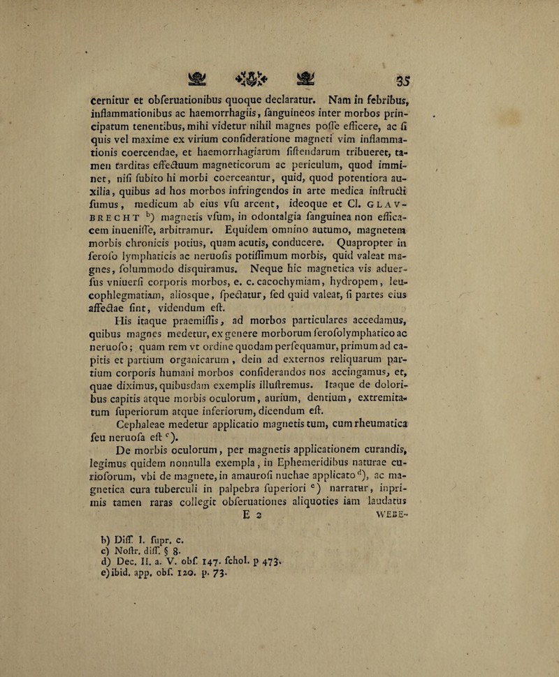 cernitur et obferuationibus quoque declaratur. Nam in febribus, inflammationibus ac haemorrhagiis, fanguineos inter morbos prin¬ cipatum tenentibus, mihi videtur nihil magnes pofle efficere, ac fi quis vel maxime ex virium confideratione magneti vim inflamma¬ tionis coercendae, et haemorrhagiarum fiflendarum tribueret, ta¬ men tarditas effectuum magneticorum ac periculum, quod immi¬ net, nifi fubito hi morbi coerceantur, quid, quod potentiora au¬ xilia , quibus ad hos morbos infringendos in arte medica infirutfi fumus, medicum ab eius vfu arcent, ideoque et Cl. glav- brecht b) magnetis vfum, in odontalgia fanguinea non effica¬ cem inuenifle, arbitramur. Equidem omnino autumo, magnetem morbis chronicis potius, quam acutis, conducere. Quapropter in ferolo lymphaticis ac neruofis potiflimum morbis, quid valeat ma¬ gnes, foJummodo disquiramus. Neque hic magnetica vis aduer- fus vniuerfi corporis morbos, e. c. cacochymiam, hydropem, leu¬ cophlegmatiam, aliosque, fpeclatur, fed quid valeat, fi partes eius afledae fint, videndum eft. His itaque praemiffis, ad morbos particulares accedamus, quibus magnes medetur, ex genere morborum ferofolymphatico ac neruofo; quam rem vt ordine quodam perfequamur, primum ad ca¬ pitis et partium organicarum , dein ad externos reliquarum par¬ tium corporis humani morbos confiderandos nos accingamus, et, quae diximus, quibusdam exemplis illuflremus. Itaque de dolori¬ bus capitis atque morbis oculorum, aurium, dentium, extremita¬ tum fuperiorum atque inferiorum, dicendum efl. Cephaleae medetur applicatio magnetis tum, cum rheumatica feu neruofa efl;c). De morbis oculorum, per magnetis applicationem curandis, legimus quidem nonnulla exempla, in Ephemeridibus naturae cu- rioforum, vbi de magnete, in amaurofi nuchae applicato d), ac ma¬ gnetica cura tuberculi in palpebra fuperiori e) narratur, inpri- inis tamen raras collegit obferuationes aliquoties iam laudatus E 2 WEBE- b) DifT 1. fupr. c. c) Nolfr. diff. § 8. d) Dec. II. a. V. obf 147. fchol. p 473. e) ibid. app, obf. 120. p. 73-