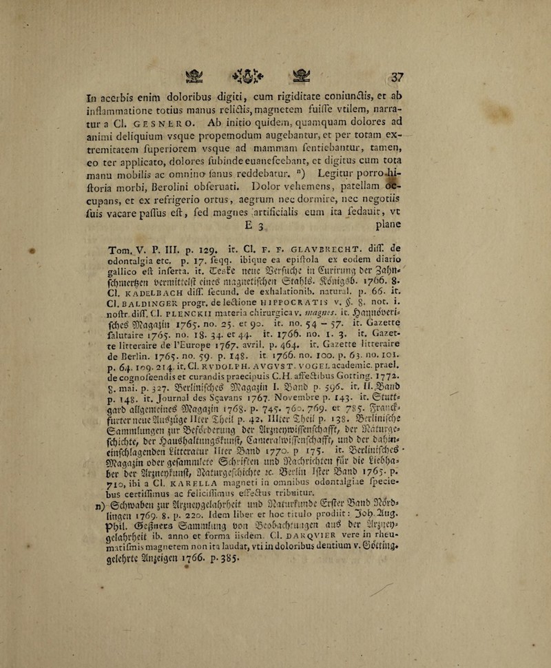 In acerbis enim doloribus digiti, cum rigiditate coniun&is, et ab inflammatione totius manus relidis, magnetem fuifle vtilem, narra¬ tur a Cl. gesnlr o. Ab initio quidem, quamquam dolores ad animi deliquium vsque propemodum augebantur, et per totam ex¬ tremitatem fuperiorem vsque ad mammam fentiebantur, tamen, eo ter applicato, dolores fubindeeuanefcebant, et digitus cum tota manu mobilis ac omnino lanus reddebatur. n) Legitur porro Ju- ftoria morbi, Berolini obferuati. Dolor vehemens, patellam oc¬ cupans, et cx refrigerio ortus, aegrum nec dormire, nec negotiis Luis vacare paflus eft, fed magnes artificialis eum ita fedauit, vt E 3 plane Tom. V. P. III. p. 129. it. Cl. f. f. glavbrecht. difl*. de odontalgia etc. p. 17. feqq. ibique ea epiftola ex eodem diario gallico eft inferta, it. (Eesfe neue SSerfucfie iit (furirung ber Jitfjtt* fdjmerfcen bcrmitfclfl cincti magnefiftfKu ©fafcltf. $dnig£6. 1766. 8- Cl. KADELBACH difl'. lecuiid. de exhalationib. natural. p. 66. it. Cl. 13 aldingek. progr. de lectione H 1 pfocR ATis V. $. §. not. i. noftr dilT, (.1. PLENCkii materia chirurgicav. magnes, it. jjaiptdDCtb fcf>cS $9?agrtjtil 1765. no. 25. et 90. ic. no. 54 - 57. it. Gazette falutaire 1765. no. iS- 34* etr 44* 17^6. n0, 4* Gazet¬ te litteraire de 1’Europe 1767. avril. p. 464. ir. Gazette litteraire de B eri in. 1765. no. 59. p. 148. it 1766. no. 100. p. 63- no. 101. p. 64. 109. 214. it,Cl. RVDOLPH. AVGVST. VOGEL academic. praei, decognoleendisec curandis praecipuis C.H. affeftibus Gotring. 1772. g. mai. p. 327. 5Mmifd)cd 93?agu$m I. 33mtb p. 596„ ir, U.&fonb p. 148. it. Journal des Sqavans 1767. Novembre p. 143. ir. ©tutf* gcivb aflgemcmetf 93?aga$tn 1768. p. 746* 7^o. 7^9- et 786- Sraucf* furterneue^u^uge liter £f)eil p. 42. IIttcr £f>eil p. 138. 5$erfimfd)e ©ammlungen ptr i&eftfrbmmg bcr $rjne&wifFenfcl)rt|ff, bcr fftatmQC* fd)id)te, bcr £<w$&aftun<}$funfr, &tmerahbi|fcnfd)alft, unb bcr baf)iit* rinfd)Iagenbcn Atteratur liter -SBtmb 1770- p 175- k-e 3jcrlimfd)c$ * ober gefammfcfe ©cfrriffm unb D?ad)rid)tcn fur btc £ie6f)a* fer bcr Slrjttepfmiff/ 3}iftttrgcfd)id)fc ic. sBeilin Ifler 93anb 1765- P* 710, ibi a Cl. KARELLA magneti in omnibus odontalgiae fpecie- bus certifliinus ac feliciffimus efFettus tribuitur, n) ©d)tv>abeu jur 3lr$na;gdaf)rf)ctf unb SD.turfunbc (Srffer 35mtb 3?drb* lingCU 1769. 8. p. 220. Idem liber er hoc titulo prodiit: 3’ofi.JUig. pfil. (Sefjnera ©ammhmg bort ^eobadftu tgeu aud ber ilrjnci)* gcluf)rf)Ct£ ib. anno et forma iisdem. Cl. dakqVIER vere in rheu- matifmis magnerem non ita laudat, vti in doloribus dentium v. ©ditillg* gele&vte Slnjeigen 1766. p-385*