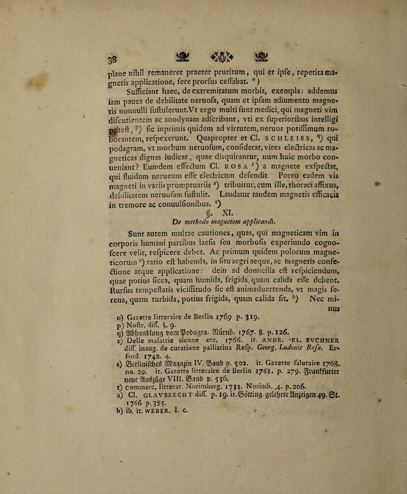plane nihil remaneret praeter pruritum, qui et ipfe, repetitama¬ gnetis applicatione, fere prorfus ceffiabat. °) Sufficiant haec, de extremitatum morbis, exempla: addemus iam pauca de debilitate neruofa, quam et ipfam adiumento magne¬ tis nonnulli fuftulerunt.Vt ergo multi funt medici, qui magneti vim difcutientem ac anodynam adfcribant, vti ex fuperioribus intelligi ppteft, p) fic inprimis quidem ad virtutem, neruos potiffimum ro¬ borantem, refpexerunt. Quapropter et Cl. s c h l e i s s , q) qui podagram, vt morbum neruofum, confiderat, vires eledricas ac ma- gneticas dignas iudicat, quae disquirantur, num huic morbo con- ueniant? Eumdem effectum Cl. rosa r) a magnete exfpedat, qui fluidum nerueum effie eledricum defendit, Porro eadem vis magneti in variis promptuariis s) tribuitur, cum ille, thoraci affixus, debilitatem neruofam fuftulit. Laudatur tandem magnetis efficacia in tremore ac conuulfionibus. *) §• xr. De methodo magnetem applicandi. Sunt autem multae cautiones, quas, qui magneticam vim in corporis humani partibus laefls feu morbofls experiundo cogno- fcere velit, refpicere debet. Ac primum quidem polorum magne- ticoruma) ratio eft habenda, in fitu aegri aeque, ac magnetis confe- dione atque applicatione: dein ad domicilia eft refpiciendum, quae potius ficca, quam humida, frigida, quam calida effie debent, llurfus tempeftatis viciflitudo fle eft animaduertenda, vt magis fe- rena, quam turbida, potius frigida, quam calida fit. b) Nec mi¬ nus o) Gazatte litteraire de Berlin 1769 p. 3r9* p) Noftr. diiT. C 9. q) Sibbanbhmg bomiPobagva. 9?umb. 1767. B- p. 126. r) Delie malattie alcune ete, 1766. it. andr. *EL. bvchner diffi. inaug. de curatione palliatiua Refp. Georg. Ludouic Rofa. Ei> ford. 1742. 4. s) S5erltmfd)e$ sOtogaitn IV. Q3anb p. 502. it. Gazette falutaire 176S. no. 29. it. Gazette litteraire de Berlin 1768. p. 279. gtcwffurfet ttcue VIII. ©anb p. 536- t) Commere, litterar. Norimberg. 1733. Norimb. ,4. p. 206. a) Cl. glavbkecht diffi. p. 19. it.0ottmg.gelc^rtciitnjetcjerr49. 1766 P-3S5- b) ib. it. WEBER. 1. c.