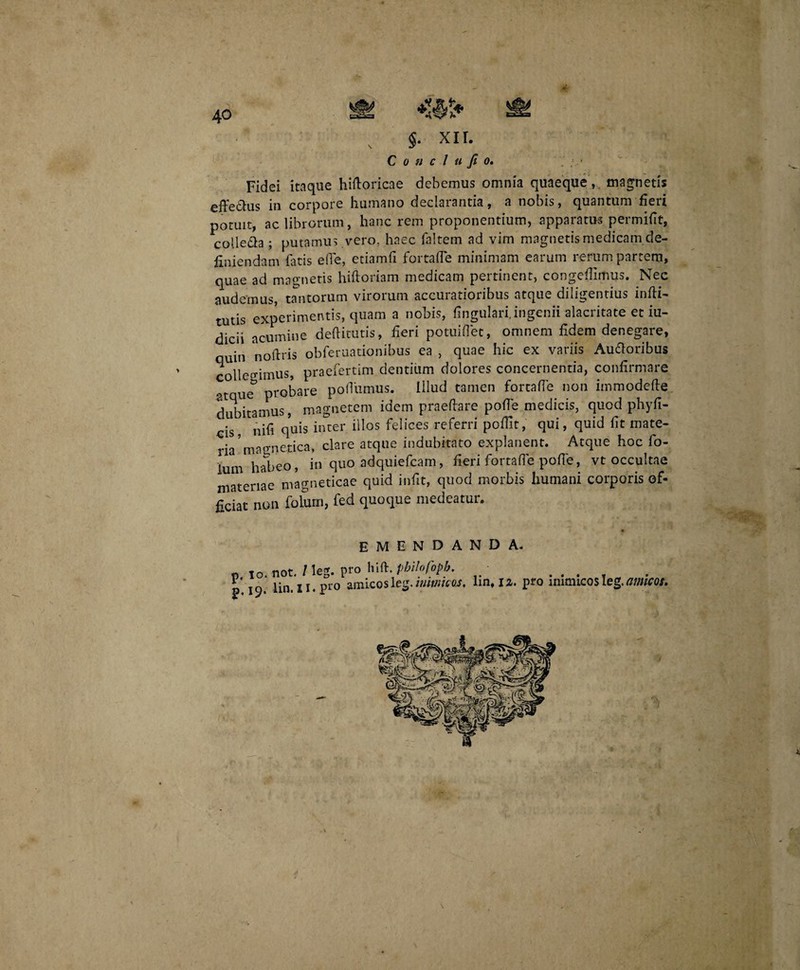 40 , §. xir. C o n c l u fi o. Fidei itaque hiftoricae debemus omnia quaeque, magnetis effedhis in corpore humano declarantia, a nobis, quantum fieri potuit, ac librorum, hanc rem proponentium, apparatus permifit, colle&a ; putamus vero, haec faltem ad vim magnetis medicam de¬ finiendam fatis elle, etiamfi fortafle minimam earum rerum partem, quae ad magnetis hiftoriam medicam pertinent, congeffimus. Nec audemus, tantorum virorum accuratioribus atque diligentius infti- tutis experimentis, quam a nobis, lingulari, ingenii alacritate et iu- dicii acumine dedituris, fieri potuiflet, omnem fidem denegare, quin nolitis obferuationibus ea , quae hic ex variis Audoribus collegimus, praefertim dentium dolores concernentia, confirmare atque* probare poflumus. Illud tamen fortafle non immodelle dubitamus, magnetem idem praedare polTe medicis, quod phyfi- cis, nifi quis inter illos felices referri poflit, qui, quid fit mate¬ rem a orne fica, clare atque indubitato explanent. Atque hoc fo- lum habeo, in quo adquiefcam, fieri fortafle polle, vt occultae materiae magneticae quid infit, quod morbis humani corporis of¬ ficiat non folum, fed quoque medeatur. emendanda. p lo.not./leg. pro hi b philo foph. . ,