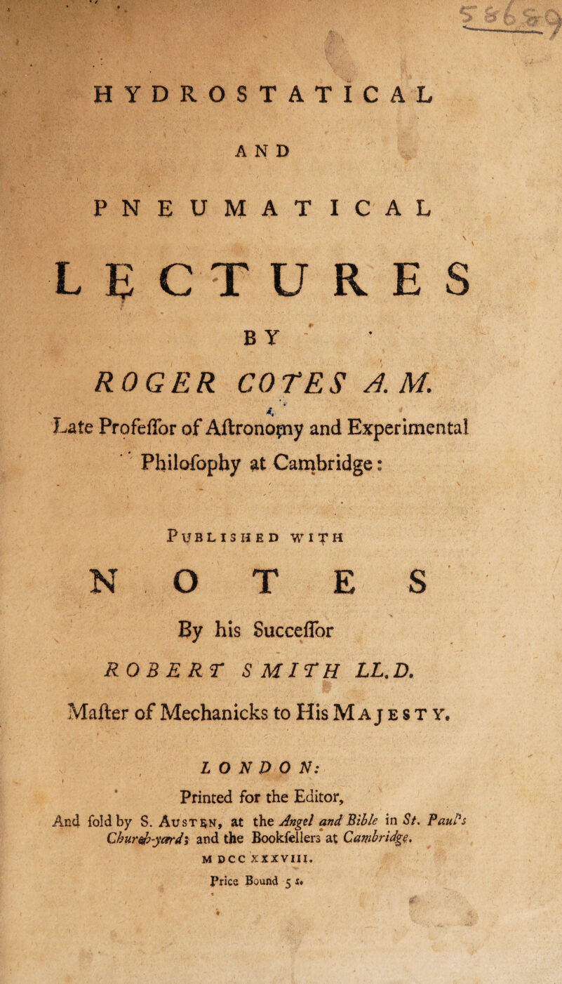 HYDROSTATICAL AND PNEUMATICAL v,:-- ' \ LECTURES BY ; ROGER COTES A M. v * Late Profeffor of Aftronopiy and Experimental Philofophy at Cambridge: Published with N O T E S By his Succeflor ROBERT SMITH LL.D. Matter of Mechanicks to His M A j esty, L O N DO N: Printed for the Editor, And fold by S. Austen* at the Angel and Bible in St. Paul's Chureb-ycrrdi and the Bookfeilers at Cambridge. M DCC XXXVIII. Pries Bound 5 s«