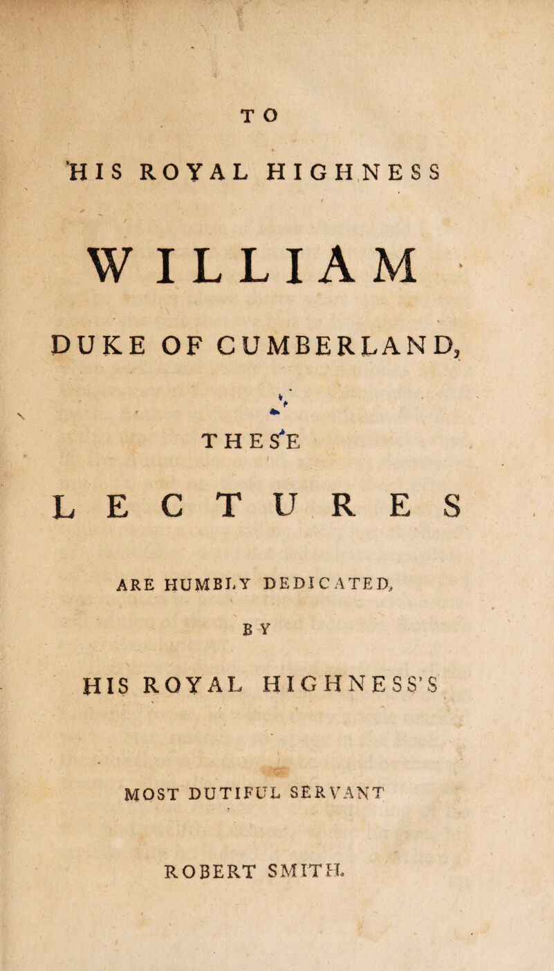 HIS ROYAL HIGHNESS ■ ✓ ' / W ILLIAM DUKE OF CUMBERLAND, V THE S*E LECTURES ARE HUMBLY DEDICATED, B Y HIS ROYAL HIGHNESS’S MOST DUTIFUL SERVANT ROBERT SMITH.