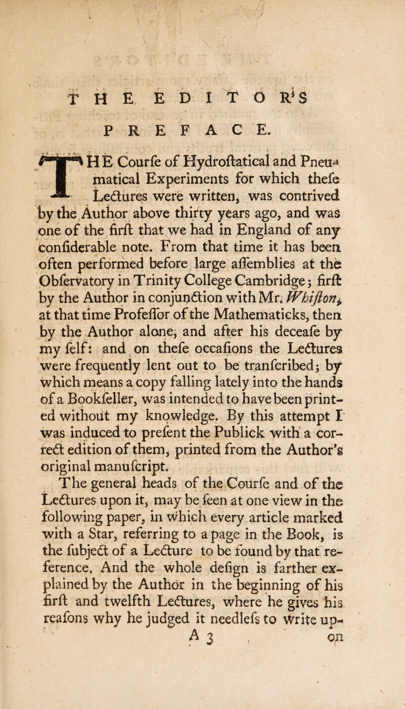 THE EDITOR'S PREFACE. THE Courfe of Hydroftaticaiand Pneu^ matical Experiments for which thefe Ledtures were written, was contrived by the Author above thirty years ago, and was one of the firft that we had in England of any Confiderable note. From that time it has been often performed before large affemblies at the Obfervatory in Trinity College Cambridge 3 firft by the Author in conjunction with Mr, Whi ft on± at that time ProfefTor of the Mathematicks, then by the Author alone, and after his deceafe by my felf: and on thefe oceafions the Ledtures were frequently lent out to be tranfcribed; by which means a copy falling lately into the hands of a Bookfeller, was intended to have been print¬ ed without my knowledge. By this attempt I was induced to prefent the Publick with a cor- redt edition of them, printed from the Author's original manufcript. The general heads of the Courfe and of the Ledtures upon it, may be feen at one view in the following paper, in which every article marked with a Star, referring to a page in the Book, is the fubjedt of a Ledture to be found by that re¬ ference. And the whole defign is farther ex¬ plained by the Author in the beginning of his firft and twelfth Ledtures, where he gives his reafons why he judged it needlefsto write up- A3 op
