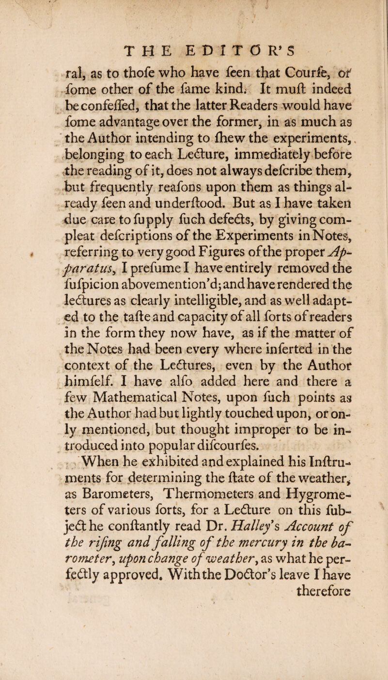 ral, as to thofe who have feen that Courfe, of fome other of the fame kind. It mu ft indeed beconfefled, that the latter Readers would have fome advantage over the former, in as much as the Author intending to fhew the experiments, belonging to each Ledure, immediately before the reading of it, does not always defcribe them* but frequently reafons upon them as things al¬ ready feen and underftood. But as I have taken due care tofupply fuch defeds, by giving com- pleat defcriptions of the Experiments in Notes, referring to very good Figures of the proper Ap¬ paratus^ I prefume I have entirely removed the fufpicion abovemention’d; and have rendered the ledures as clearly intelligible, and as well adapt¬ ed to the tafte and capacity of all forts of readers in the form they now have, as if the matter of the Notes had been every where inferted in the context of the Ledures, even by the Author himfelf. I have alfo added here and there a few Mathematical Notes, upon fuch points as the Author had but lightly touched upon, or on¬ ly mentioned, but thought improper to be in¬ troduced into popular difcourfes. When he exhibited and explained his Inftru- ments for determining the ftate of the weather* as Barometers, Thermometers and Hygrome¬ ters of various forts, for a Ledure on this fub- jedhe conftantly read Dr. Halley's Account of the rijing and falling of the mercury in the ba¬ rometer ^ upon change of weather, as what he per- fedly approved. With the Dodor’s leave I have therefore