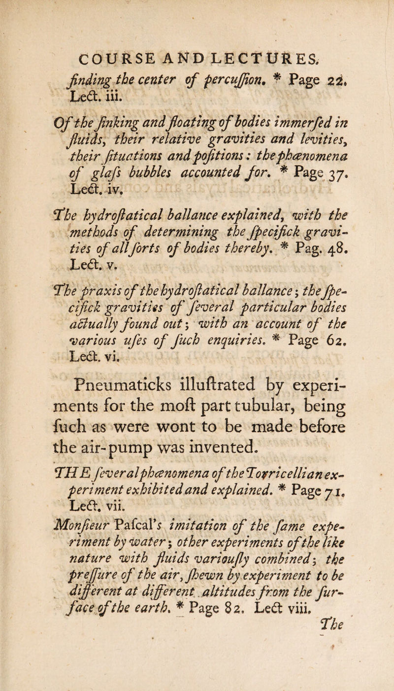 finding the center of percujfion. * Page Led:, iii. Of the finking andfloating of bodies immerfed in fluids, their relative gravities and levities, their fftuations and pofitions: the phenomena of glafs bubbles accounted for. * Page 37. Led. iv. *Tbe hydroflatical ballance explained, with the methods of determining the fpecifick gravi¬ ties of all forts of bodies thereby. * Pag. 48. Led. v. SThe praxis of the hydroflatical ballance; the fpe¬ cifick gravities of feveral particular bodies aBually found out; with an account of the various ufes of fuch enquiries. * Page 62. Led. vi. Pneumaticks illuftrated by experi¬ ments for the moft part tubular, being fuch as were wont to be made before the air-pump was invented. THiE fever alphcenomena of the ‘Torricellian ex¬ periment exhibited and explained. * Page 71, Led. vii. Monfleur Pafcal’s imitation of the fame expe¬ riment by water 5 other experiments of the like nature with fluids varioufiy combined; the prejfure of the air,Jhewn by experiment to be different at different altitudes from the fur- face of the earth. * Page 82. Led viii,