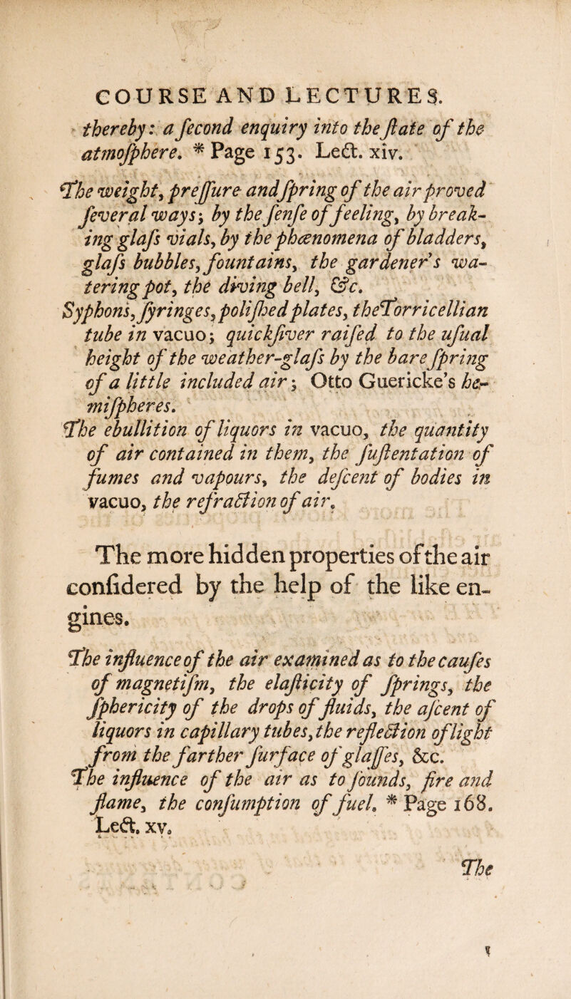 thereby: a fecond enquiry into theflate of the atmofphere. * Page 153. Left. xiv. fe7he weight, prejfure andfpring of the air proved feveral ways-, by thefenfe of feeling, by break- ing glafs vials, by the phenomena of bladders, glafs bubbles, fountains, the gardener s wa¬ tering pot, the diving bell, &c. Syphons,fyringes, polijhedplates, theTorricellian tube in vacuo; quickfver raifed to the ufaal height of the weather-glafs by the bare fpring of a little included air; Otto Guericke’s her mifpheres. The ebullition of liquors in vacuo, the quantity of air contained in them, the fufentatiGn of fumes and vapours, the defcent of bodies in vacuo, the refraction of air. The more hidden properties of the air eonfidered by the help of the like en~ gines. The influence of the air examined as to thecaufes of magnetifm, the elaflicity of fprings, the fphericity of the drops of fluids, the afcent of liquors in capillary tubes,the reflection of light from the farther furf ace of glafes, &c. The influence of the air as to founds, fire and flame, ihe confumption of fuel. * Page 168. Left, xv.