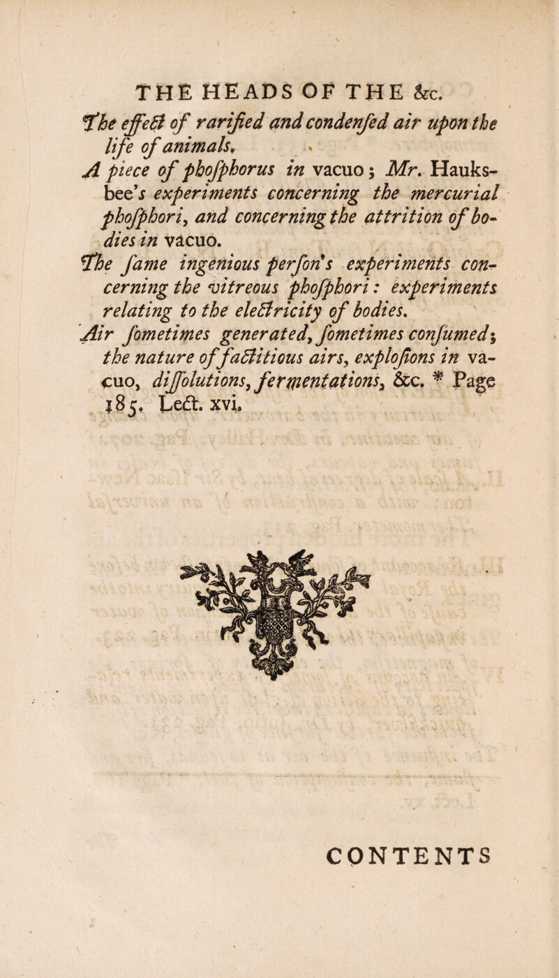 fhe effeB of rarified and condenfed air upon the life of animals, A piece of phofphorus in vacuo; Mr. Hauks- bee’j experiments concerning the mercurial phofphori, and concerning the attrition of bo¬ dies in vacuo. !the fame ingenious perforis experiments con¬ cerning the vitreous phofphori: experiments relating to the eleBricity of bodies. Air Jbmetimes generated, fometimes conjumed*, the nature offaBitious airs, explofons in va¬ cuo, dijfolutions, fermentations, &c. * Page 185. Left, xvl CONTENTS