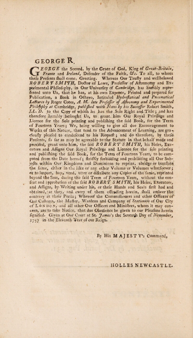 GEORGE R. E 0 RG E the Second, by the Grace of God, King of Great-Britaw, J France and Ireland, Defender of the Faith, &c. To all, to whom thefe Prefents ffiall come. Greeting. Whereas Our Trufty and wellbeloved ROB ERF SMITH, Doctor of Laws, Profeflbr of Aftronomy and Exit perimental Philofophy, in Our Univerfity of Cambridge, has hurbbly repre- fented unto Us, that he has, at his own Expence, Printed and prepared for Publication, a Book in Octavo, Intituled Hydrofiatical and Pneumatical Leffurei by Roger Cotes, A. M, late ProfeJJor of Aftronomy and Experimental Philofophy at Cambridge, publijhed with Notes by his Succejfor Robert Smith, EL. D. to the Copy of which he has the Sole Right and Title ; and has therefore humbly befought Us, to grant him Our Royal Privilege and Licence for the Sole printing and publiffiing the faid Book, for the Term of Fourteen Years; We, being willing to give all due Encouragement to Works of this Nature, that tend to the Advancement of Learning, are gra-?. dcufly pleafed to condefcend to his Requeft ; and do therefore, by thefe Prefents, fo far as may be agreeable to the Statute in that behalf made and provided, grant unto him, the faid ROBERT S MITH, his Heirs, Exe¬ cutors and Affigns Our Royal Privilege and Licence for the foie printing and publilhing the faid Book, for the Terra of Fourteen Years, to be com¬ puted from the Date hereof; ftridlly forbidding and prohibiting all Our Sub¬ jects within Our Kingdoms and Dominions to reprint, abridge or tranflate the fame, either in the like or any other Volume or Volumes whatfoever j or to import, buy, vend, utter or diflribute any Copies of the fame, reprinted beyond the Seas, during the faid Term of Fourteep Years, without the con- fent and approbation of the faid ROB ER T S MITH, his Heirs, Executors, and Affigns, by Writing under his, or their Hands and Seals firlt had and obtained, as they, and every of them offesding herein, ffiall anfwer the contrary at their Perils; Whereof the Commifiioners and other Officers of Our Cuftoms, the Mafter, Wardens and Company of Stationers of Our City of London, and all other Our Officers and Minifters, whom it may con¬ cern, are to take Notice, that due Obedience be given to our Pleafure herein Signified. Given at Our Court at St. James's the Seyen^i Day of November, 3737 in the Eleventh Veav of our Reign. By His MAJESTY’S Command, HOLLES NEWCASTLE.