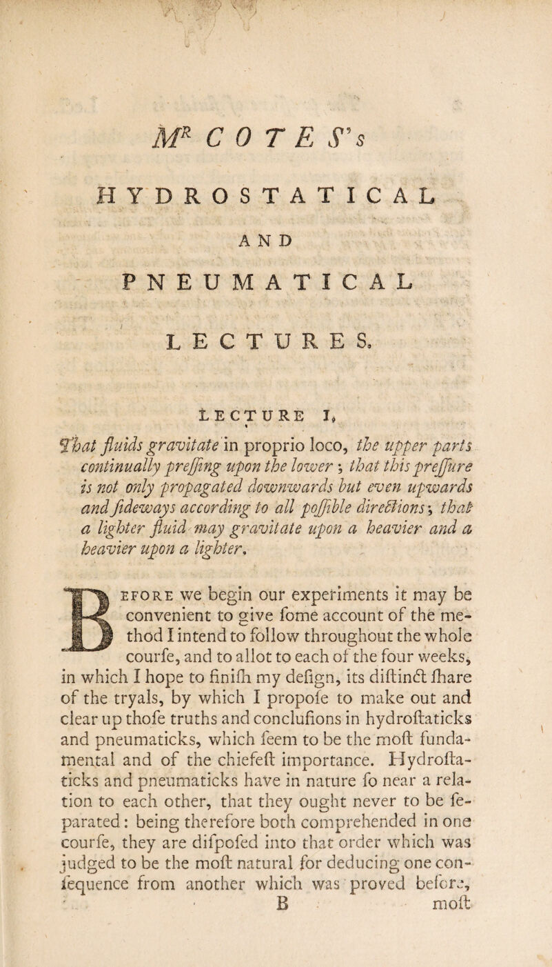HYDROSTATICAL AND / 'v ' : - - • • . i-_ . '■ 1 V PNEUMATIC A L LECTURES. LECTURE I. % That fluids gravitate in proprio loco, the upper parts continually preffing upon the lower; that thisprejjure is not only propagated downwards hut even upwards andfideways according to all poflihle direblions that a lighter fluid may gravitate upon a heavier and a heavier upon a lighter, efore we begin our experiments it may be convenient to give fome account of the me¬ thod I intend to follow throughout the whole courfe, and to allot to each of the four weeks, in which I hope to finifh my defign, its diftinft fhare of the tryals, by which I propofe to make out and clear up thofe truths and conclufions in hydroflaticks and pneumaticks, which feem to be the rnoft funda¬ mental and of the chiefeft importance. Hydrofta- trcks and pneumaticks have in nature fo near a rela¬ tion to each other, that they ought never to be fe- parated: being therefore both comprehended in one courfe, they are difpofed into that order which was judged to be the moil natural for deducing one con- fequence from another which was proved before, B molt