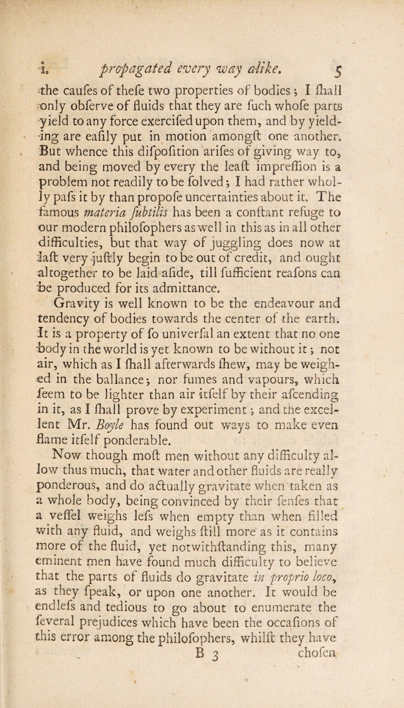 © ‘•the caufes of thefe two properties of bodies *, I fiiali only obferve of fluids that they are fuch whofe parts yield to any force exercifed upon them, and by yield¬ ing are eafily put in motion amongft one another. But whence this difpofition arifes of giving way to, and being moved by every the leaft impreffion is a problem not readily to be folved I had rather whol¬ ly pafs it by than propofe uncertainties about it. The famous materia fubtilis has been a conftant refuge to our modern philofophers as well in this as in all other difficulties, but that way of juggling does now at laft very juftly begin to be out of credit, and ought altogether to be laid afide, till fufficient reafons can be produced for its admittance. Gravity is well known to be the endeavour and tendency of bodies towards the center of the earth. It is a property of fo univerfal an extent that no one body in the world is yet known to be without it; not air, which as I fhall afterwards ffiew, may be weigh¬ ed in the ballance-, nor fumes and vapours, which feem to be lighter than air itfelf by their afcending in it, as I fhall prove by experiment; and the excel¬ lent Mr. Boyle has found out ways to make even flame itfelf ponderable. Now though mod men without any difficulty al¬ low thus much, that water and other fluids are really ponderous, and do adtually gravitate when taken as a whole body, being convinced by their fenfes that a veflel weighs lefs when empty than when filled with any fluid, and weighs ftill more as it contains more of the fluid, yet notwithstanding this, many eminent men have found much difficulty to believe that the parts of fluids do gravitate in proprio loco, as they fpeak, or upon one another. It would be endlefs and tedious to go about to enumerate the ieveral prejudices which have been the occafions of this error among the philofophers, whilft they have B 3 chofen