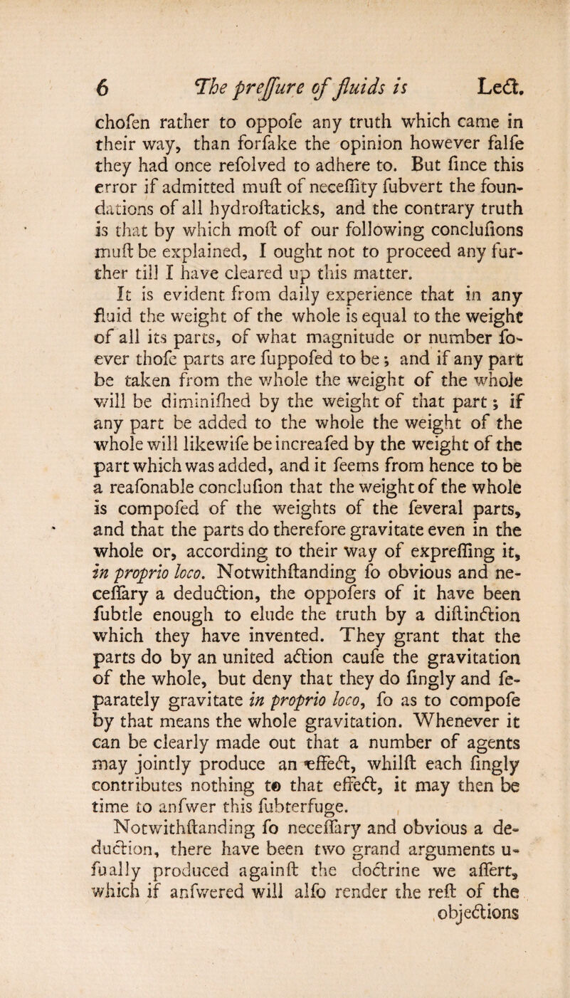 chofen rather to oppofe any truth which came in their way, than forfake the opinion however falfe they had once refolved to adhere to. But fince this error if admitted muft of necefiity fubvert the foun¬ dations of all hydroftaticks, and the contrary truth is that by which mod of our following concluiions muft be explained, I ought not to proceed any fur¬ ther till I have cleared up this matter. It is evident from daily experience that in any fluid the weight of the whole is equal to the weight of all its parts, of what magnitude or number fo- ever thofe parts are fuppofed to be; and if any part be taken from the whole the weight of the whole will be diminifhed by the weight of that part; if any part be added to the whole the weight of the whole will likewife beincreafed by the weight of the part which was added, and it feems from hence to be a reafonable conclufion that the weight of the whole is compofed of the weights of the feveral parts, and that the parts do therefore gravitate even in the whole or, according to their way of exprefling it, in proprio loco. Notwithftanding fo obvious and ne- ceflary a deduction, the oppofers of it have been fubtle enough to elude the truth by a diftinCtion which they have invented. They grant that the parts do by an united action caufe the gravitation of the whole, but deny that they do fmgly and fe- parately gravitate in proprio loco, fo as to compofe by that means the whole gravitation. Whenever it can be clearly made out that a number of agents may jointly produce an ^ffetft, whilft each ftngly contributes nothing t© that effeCt, it may then be time to anfwer this fubterfuge. Notwithftanding fo neceftary and obvious a de¬ duction, there have been two grand arguments u~ fually produced againft the doCtrine we aftert, which if anfwered will alfo render the reft of the objections