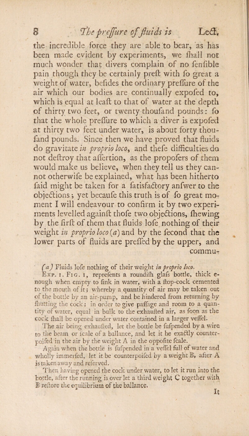 the incredible force they are able to bear, as has been made evident by experiments, we ihall not much wonder that divers complain of no fenfible pain though they be certainly prelt with fo great a weight of water, befides the ordinary preffure of the air which our bodies are continually expofed to, which is equal at lead to that of water at the depth of thirty two feet, or twenty thoufand pounds: fo that the whole preffure to which a diver is expofed at thirty two feet under water, is about forty thou¬ fand pounds. Since then we have proved that fluids do gravitate in proprio loco, and thefe difficulties do not deftroy that affection, as the propofers of them would make us believe, when they tell us they can¬ not otherwife be explained, what has been hitherto laid might be taken for a fatisfaCtory anfwer to the objections; yet becaufe this truth is of fo great mo¬ ment I will endeavour to confirm it by two experi¬ ments levelled againft thofe two objections, fhewing by the firft of them that fluids lofe nothing of their weight in proprio loco (a) and by the fecond that the lower parts of fluids are preffed by the upper, and com mu- (a) Fluids lofe nothing of their weight in proprio loco. Exp,, i. Fig. i, reprefents a roundifh glafs bottle, thick e- nough when empty to fink in water, with a ftop-cock cemented to the mouth of it; whereby a quantity of air may be taken out of the bottle by an air-pump, and be hindered from returning by {hutting the cock; in order to give paffage and room to a quan¬ tity of water, equal in bulk to the exhaufted air, as foon as the cock ihall be opened under water contained in a larger veiTel. The air being exhaufted, let the bottle be fufpended by a wire to the beam or icale of a ballance, and let it be exactly counter- poifed in the air by the weight A in the oppofite fcale. Again when the bottle is fufpended in a veffel full of water and wholly immerfed, let it be counterpoifed by a weight B, after A is taken away and referved. Then having opened the cock under water, to let it run into the bottle, after the running is over let a third weight C together with B reftore the equilibrium of the ballance. it i