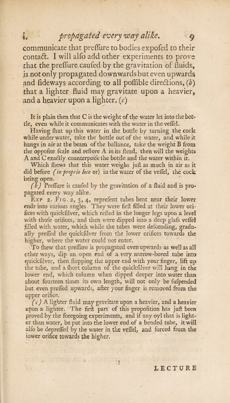communicate that preflfure to bodies expofed to their contact. I will alfo add other experiments to prove that the preffure.caufed by the gravitation of fluids, is not only propagated downwards but even upwards and fideways according to all pofiible directions, (b) that a lighter fluid may gravitate upon a heavier*, and a heavier upon a lighter, (c) It is plain then that C is the weight of the water let into the bot¬ tle, even while it communicates with the water in the veffel. Having fhut up this water in the bottle by turning the cock while under water, take the bottle out of the water, and while it hangs in air at the beam of the ballance, take the weight B from the oppofite fcale and reftore A in its Head, then will the weights A and C exactly counterpoife the bottle and the water within it. Which fhews that this water weighs jail as much in air as it did before (in propria loco or) in the water of the veffel, the cock being open. (b) Preffure is caufed by the gravitation of a fluid and is pro¬ pagated every way alike. Exp 2. Fig. 2, 3, 4, reprefent tubes bent near their lower ends into various angles. They were firfl filled at their lower ori¬ fices with quickiilver, which refled in the longer legs upon a level with thofe orifices, and then were dipped into a deep glafs veffel filled with water, which while the tubes were defcending, gradu¬ ally preffed. the quickfilver from the lower orifices towards the higher, where the water could not enter. To {hew that preffure is propagated even upwards as well as all Other ways, dip an open end of a very narrow-bored tube into quickfilver, then flopping the upper end with your finger, lift up the tube, and a fliort column of the quickfilver will hang in the lower end, which column when dipped deeper into water than about fourteen times its own length, will not only be fufpended but even preffed upwards, after your finger is removed from the upper orifice. (c) A lighter fluid may gravitate upon a heavier, and a heavier upon a lighter. The firfl part of this propofition has juft been proved by the foregoing experiments, and if any oyl that is light¬ er than water, be put into the lower end of a bended tube, it will alfo be depreffed by the water in the veffel, and forced from the lower orifice towards the higher, IECTURE