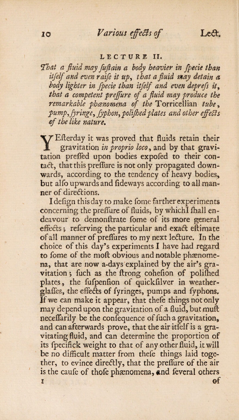 LECTURE II. !That a fluid may fuftain a body heavier in fpecie than itfelf and even raife it up, t hat a fluid may detain a body lighter in fpecie than itfelf and even deprefs it, that a competent preffure of a fluid may produce the remarkable phenomena of the Torricellian tube, flump ffyringe, fyphon^ flolifhedplates and other effects of the like nature. YEfterday it was proved that fluids retain their gravitation in proprio loco, and by that gravi¬ tation prefled upon bodies expofed to their con¬ tact, that this preflure is not only propagated down¬ wards, according to the tendency of heavy bodies, but alfo upwards and Tideways according to all man¬ ner of directions. I defign this day to make fome farther experiments concerning the preffure of fluids, by which! fhall en¬ deavour to demonftrate fome of its more general effects 5 referving the particular and exaCl eftimate of all manner of preflfures to my next lefture. In the choice of this day’s experiments I have had regard to fome of the moft obvious and notable phenome¬ na, that are now a-days explained by the air’s gra¬ vitation *, fuch as the ftrong coheflon of polifhed plates, the fufpenfion of quickfilver in weather- glaffes, the effects of fyringcs, pumps and fyphons. If we can make it appear, that thefe things not only may depend upon the gravitation of a fluid, but muff neceffarily be the confequence of fuch a gravitation, and can afterwards prove, that the air itfelf is a gra¬ vitating fluid, and can determine the proportion of its fpecifick weight to that of any other fluid, it will be no difficult matter from thele things laid toge¬ ther, to evince direCtly, that the preffure of the air is the caufe of thofe phenomena, and feveral others i ©f