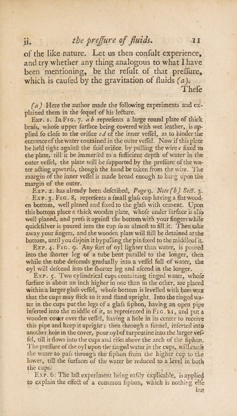 of the like nature. Let us then confult experience, and try whether any thing analogous to what I have been mentioning, be the refult of that preiTure, which is caufed by the gravitation of fluids (a). Thefe fa) Here tlie author made the following experiments and ex¬ plained them in the fequel of his lecture. Exp. i. In Fig. 7. ab reprefents a large round plate of thick brafs, whole upper furface being covered with wet leather, is ap¬ plied fo clofe to the orifice cd of the inner veffel, as to hinder the entrance of the water contained in the outer veffel. Now if this plate be held tight againft the faid orifice, by pulling the wire e fxed to the plate, till it be immerfed to a fufficient depth of water in the outer veffel, the plate will be fupported by the preffure of the wa¬ ter adting upwards, though the hand be taken from the wire. The margin of the inner velfel is made broad enough to hang upon the margin of the outer. Exp. 2. has already been defcribed. Page 9. Notefb) Sed. 3. Exp.3. Fig. 8, reprefents a fmall glafs cup having a flat wood¬ en bottom, well planed and fxed to the glafs with cement. Upon this bottom place a thick wooden plate, whofe under furface is alio well planed, and prefs it againf the bottom with your fingers while quickfilver is poured into the cup fo as almoft to fill it. Then take away your fingers, and the wooden plate will Hill be detained at the bottom, until you disjoin it bypulling the pin fixed to the middleof it. Exp. 4. Fig. 9. Any fort of oyl lighter than water, is poured into the fhorter leg of a tube bent parallel to the longer, then while the tube defcends gradually into a veffel full of water, the oyl will defcend into the fhorter leg and afcend in the longer. Exp. 5. Two cylindrical cups containing tinged water, whofe furface is about an inch higher in one than in the other, are placed within a larger glafs veffel, whofe bottom is levelled with bees wax that the cups may flick to it and Hand upright. Into the tinged wa¬ ter in the cups put the legs of a glafs fiphon, having an open pipe inferted into the middle of it, as reprefen ted in Fi g . %i, and put a wooden co\fer over the veffel, having a hole in its center to receive this pipe and keep it upright; then through a funnel, inferted into another hole in the cover, pour.oyl of turpentine into the larger veff fel, till it flows into the cups and rifes above the arch of the fiphon. The preffure of the oyl upon the tinged water in the cups, wilLcaufe the water to pafs through the fiphon from the higher cup to the lower, till the furfaces of the water be reduced to a level in both the cups. ^ Exp. 6: Tlie lafl. experiment being eafily explicable, is applied to explain the effect of a common fiphon, which is nothing elle