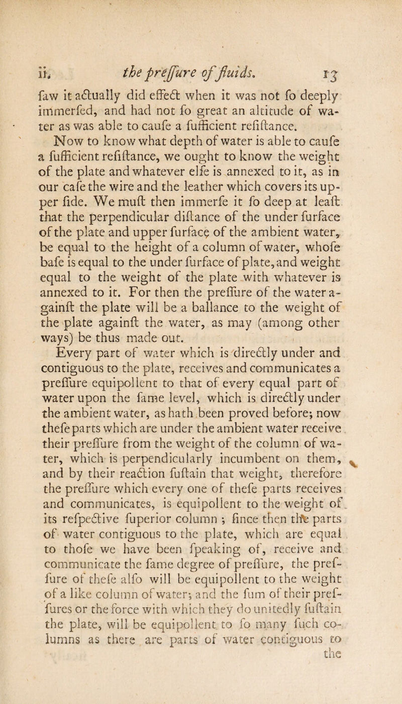 faw it actually did effed when it was not fo deeply immerfed, and had not fo great an altitude of wa¬ ter as was able to caufe a fuificient refiftance. Now to know what depth of water is able to caufe a fufficient refiftance, we ought to know the weight of the plate and whatever elfe is annexed to it, as in our cafe the wire and the leather which covers its up¬ per fide. We mud then immerfe it fo deep at leaft that the perpendicular diffance of the under furface of the plate and upper furface of the ambient water, be equal to the height of a column of water, whofe bafe is equal to the under furface of plate, and weight equal to the weight of the plate with whatever is annexed to it. For then the preffure of the water a- gainft the plate will be a ballance to the weight of the plate againfl the water, as may (among other ways) be thus made out. Every part of water which is diredly under and contiguous to the plate, receives and communicates a preffure equipollent to that of every equal part of water upon the fame level, which is diredly under the ambient water, as hath been proved before; now thefe parts which are under the ambient water receive their preffure from the weight of the column of wa¬ ter, which is perpendicularly incumbent on them, and by their readion fuflain that weight, therefore the preffure which every one of thefe parts receives and communicates, is equipollent to the weight of its refpedive fuperior column ; fince then tfte parts of water contiguous to the plate, which are equal to thofe we have been fpeaking of, receive and communicate the fame degree of preffure, the pref¬ fure of thefe alfo will be equipollent to the weight of a like column of water; and the fum of their pref- fares or the force with which they do unitedly fuftain the plate, will be equipollent to fo many fuch co¬ lumns as there are parts of water contiguous to