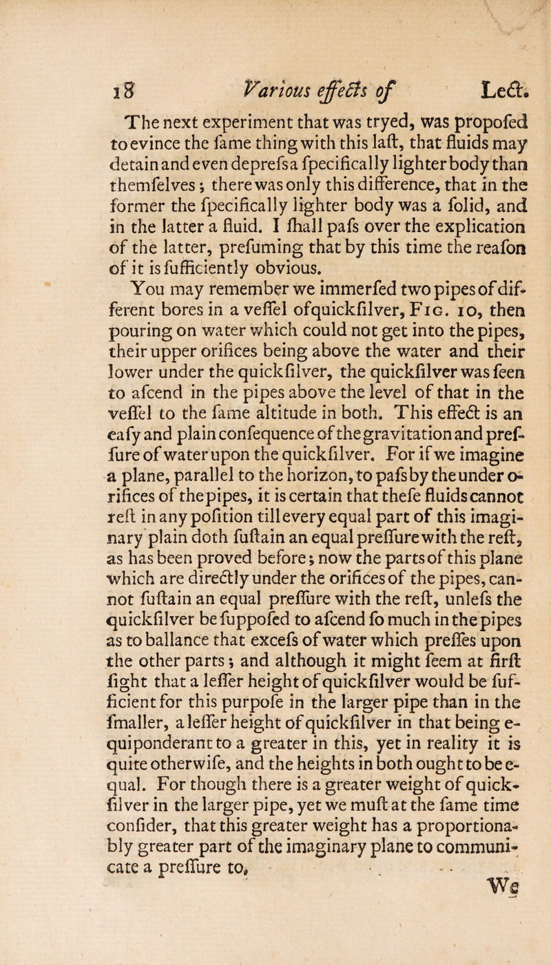 The next experiment that was tryed, was propofed to evince the fame thing with this laft, that fluids may detain and even deprefsa fpecifically lighter body than themfelves *, there was only this difference, that in the former the fpecifically lighter body was a folid, and in the latter a fluid. I fhall pafs over the explication of the latter, prefuming that by this time the reafon of it is fufficiently obvious. You may remember we immerfed two pipes of dif¬ ferent bores in aveffel ofquickfilver, Fig. io, then pouring on water which could not get into the pipes, their upper orifices being above the water and their lower under the quickfilver, the quickfilver was feen to afcend in the pipes above the level of that in the veffel to the fame altitude in both. This effedt is an eafy and plainconfequence cff the gravitation and pref- fure of water upon the quickfilver. For if we imagine a plane, parallel to the horizon, to pafs by the under o- rifices of thepipes, it is certain that thefe fluids cannot reft in any pofition till every equal part of this imagi¬ nary plain doth fuftain an equal preffure with the reft, as has been proved before; now the parts of this plane which are diredtly under the orifices of the pipes, can¬ not fuftain an equal preffure with the reft, unlefs the quickfilver befuppofed to afcend fo much in the pipes as to ballance that excefs of water which preffes upon the other parts *, and although it might feem at firft fight that a leffer height of quickfilver would be fuf- ficientfor this purpofe in the larger pipe than in the fmaller, a leffer height of quickfilver in that being e- quiponderant to a greater in this, yet in reality it is quite otherwife, and the heights in both ought to be e- qual. For though there is a greater weight of quick- filver in the larger pipe, yet we muft at the fame time confider, that this greater weight has a proportiona- bly greater part of the imaginary plane to communi¬ cate a preffure to*