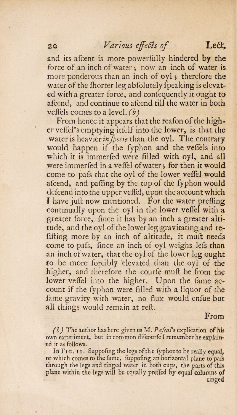 and its afcent is more powerfully hindered by the force of an inch of water *, now an inch of water is more ponderous than an inch of oyl *, therefore the water of the fhorter leg abfolutely fpeaking is elevat¬ ed with a greater force, and confequently it ought to afcend, and continue to afcend till the water in both veffels comes to a level, (b) From hence it appears that the reafon of the high¬ er veffers emptying itfelf into the lower, is that the water is heavier infpecie than the oyl. The contrary would happen if the fyphon and the veffels into which it is immerfed were filled with oyl, and all were immerfed in a velTel of water * for then it would come to pafs that the oyl of the lower veffel would afcend, and paffing by the top of the fyphon would defcend into the upper veffel, upon the account which I have juft now mentioned. For the water preffing continually upon the oyl in the lower veffel with a greater force, fince it has by an inch a greater alti¬ tude, and the oyl of the lower leg gravitating and re¬ filling more by an inch of altitude, it muft needs come to pafs, fince an inch of oyl weighs lefs than an inch of water, that the oyl of the lower leg ought to be more forcibly elevated than the oyl of the higher, and therefore the courfe muft be from the lower veffel into the higher. Upon the fame ac¬ count if the fyphon were filled with a liquor of the fame gravity with water, no flux would enfue but all things would remain at reft. From (b) The author has here given us M. PafcaVs explication of his own experiment, but in common difcourfe I remember he explain¬ ed it as follows. In Fi g . ii. Suppofmg the legs of the fyphon to be really equal, or which comes to the fame, fuppofing an horizontal plane to pafs through the legs and tinged water in both cups, the parts of this plane within the legs will be equally preffed by equal columns of tinged