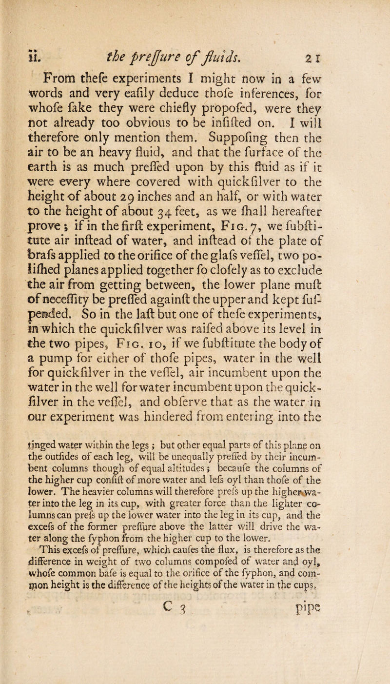 From thefe experiments I might now in a few words and very eafily deduce thofe inferences, for whofe fake they were chiefly propofed, were they not already too obvious to be infilled on. I will therefore only mention them. Suppofing then the air to be an heavy fluid, and that the furface of the earth is as much preffed upon by this fluid as if it were every where covered with quickfilver to the height of about 29 inches and an half, or with water to the height of about 34 feet, as wTe fhall hereafter prove; if in thefiril experiment, Fig. 7, we fubfti- tute air inftead of water, and inftead of the plate of brafs applied to the orifice of the glafs veffel, two po- lifhed planes applied together fo clofely as to exclude the air from getting between, the lower plane mufl of neceftity be preffed againft the upper and kept fuf- pended. So in the laft but one of thefe experiments, in which the quickfilver was raifed above its level in the two pipes. Fig. 10, if we fubflitute the body of a pump for either of thofe pipes, water in the well for quickfilver in the veffel, air incumbent upon the water in the well for water incumbent upon the quick¬ filver in the veile], and obferve that as the water in our experiment was hindered from entering into the tinged water within the legs; but other equal parts of this plane on the outfides of each leg, will be unequally preffed by their incum¬ bent columns though of equal altitudes; becaufe the columns of the higher cup confift of more water and lefs oyl than thofe of the lower. The heavier columns will therefore prefs up the higheiwa- ter into the leg in its. cup, with greater force than the lighter co¬ lumns can prefs up the lower water into the leg in its cup, and the excefs of the former preffure above the latter will drive the wa¬ ter along the fyphon from the higher cup to the lower. This excefs of preffure, which caufes the flux, is therefore as the difference in weight of two columns compofed of water and oyl, whofe common bafe is equal, to the orifice of the fyphon, and com¬ mon height is the difference of the heights of the water in the cups? y