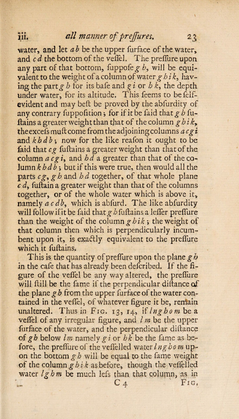 water, and let ab be the upper furface of the water, and c d the bottom of the veffel. The preffure upon any part of that bottom, fuppofe^T, will be equi¬ valent to the weight of a column of v/ater ghik, hav¬ ing the part^ h for its bafe and g i or h k, the depth under water, for its altitude. This feems to befelf- eyident and may beft be proved by the abfurdicy of any contrary fuppofition * for if it be faid that g h fu- Hains a greater weight than that of the column ghi ky theexcefs muft come from theadjoiningcolumns acgi and khdb\ now for the like reafon it ought to be faid that eg fuflains a greater weight than that of the column a cgi, and hd a greater than that of the co¬ lumn khdb; but if this were true, then would all the parts eg, gb and hd together, of that whole plane € d, fuftain a greater weight than that of the columns together, or of the whole water which is above it, namely ac db, which is abfurd. The like abfurdity will follow if it be faid that ^fuflains a leiTer preffure than the weight of the column ghik v the weight of that column then which is perpendicularly incum¬ bent upon it, is exadily equivalent to the preffure which it fuflains. This is the quantity ofpreffure upon the plane gh in the cafe that has already been deferibed. If the fi¬ gure of the veffel be any way altered, the preifure will ftill be the fame if the perpendicular diflance of the plane gh from the upper furface of the water con¬ tained in the veffel 9 of whatever figure it be, remain unaltered. Thus in Fig. 13, 14, \( Ingho m & veffel of any irregular figure, and l m be the upper furface of the water, and the perpendicular diflance of gh below Im namely g 1 or hk be the fame as be¬ fore, the preffure of the veffel led v/ater Ingho m up¬ on the bottom gb will be equal to the fame weight of the column ghik as before, though the veifelled water Ighm be much lefs than that column, as in C4 ' ' Fig,